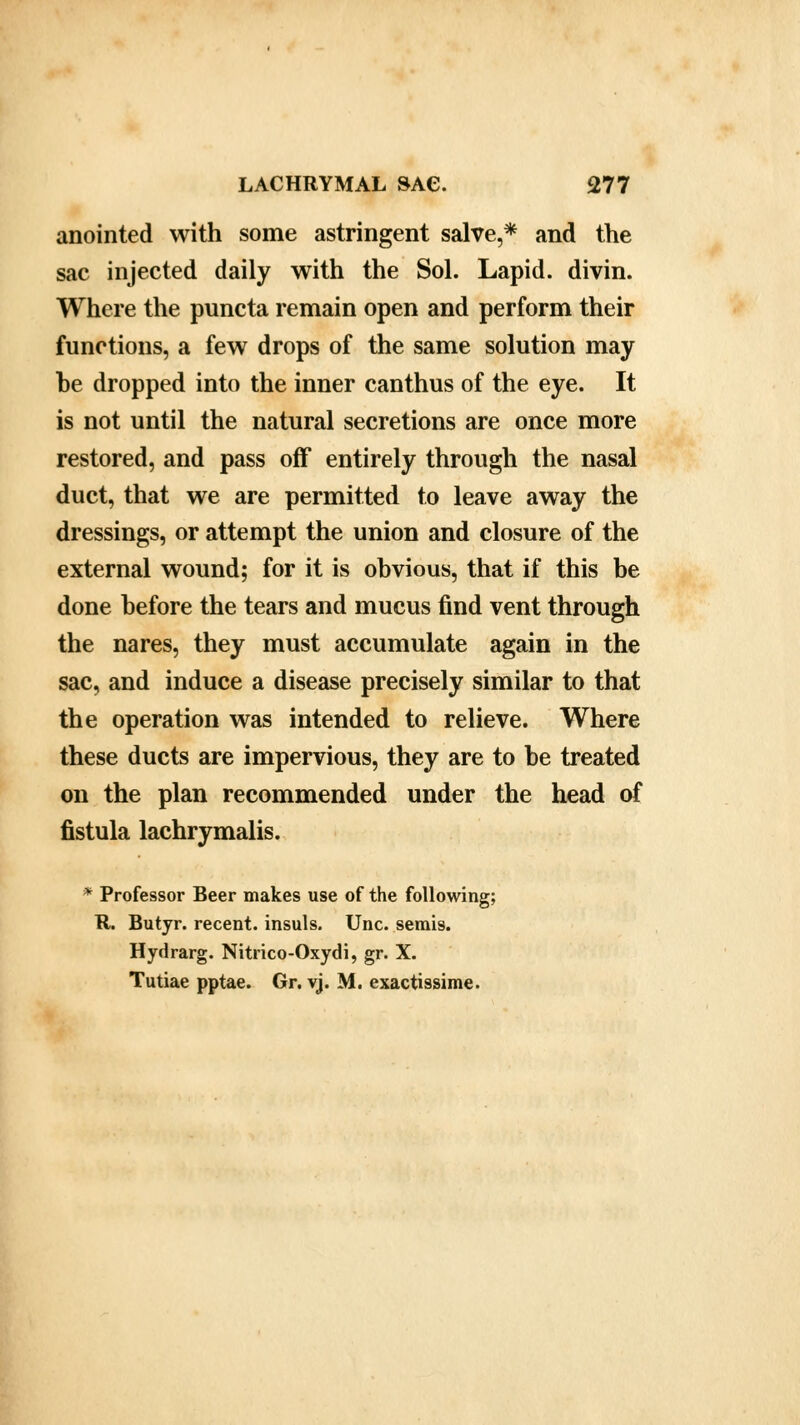 anointed with some astringent salve,* and the sac injected daily with the Sol. Lapid. divin. Where the puncta remain open and perform their functions, a few drops of the same solution may he dropped into the inner canthus of the eye. It is not until the natural secretions are once more restored, and pass off entirely through the nasal duct, that we are permitted to leave away the dressings, or attempt the union and closure of the external wound; for it is obvious, that if this be done before the tears and mucus find vent through the nares, they must accumulate again in the sac, and induce a disease precisely similar to that the operation was intended to relieve. Where these ducts are impervious, they are to be treated on the plan recommended under the head of fistula lachrymalis. * Professor Beer makes use of the following; R. Butyr. recent, insuls. Unc. semis. Hydrarg. Nitrico-Oxydi, gr. X. Tutiae pptae. Gr. vj. M. exactissime.