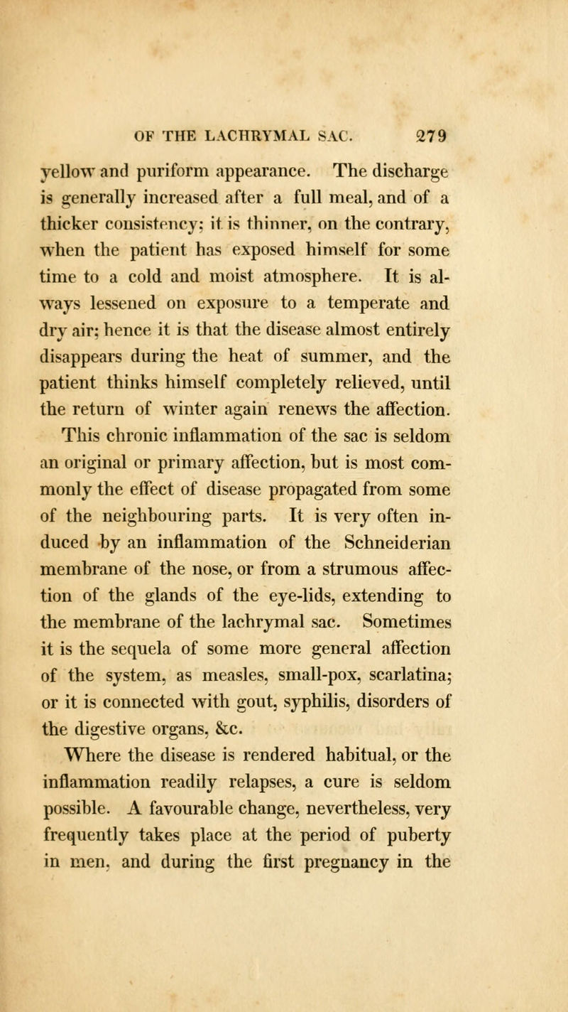 yellow and puriform appearance. The discharge is generally increased after a full meal, and of a thicker consistency: it is thinner, on the contrary, when the patient has exposed himself for some time to a cold and moist atmosphere. It is al- ways lessened on exposure to a temperate and dry air; hence it is that the disease almost entirely disappears during the heat of summer, and the patient thinks himself completely relieved, until the return of winter again renews the affection. This chronic inflammation of the sac is seldom an original or primary affection, but is most com- monly the effect of disease propagated from some of the neighbouring parts. It is very often in- duced by an inflammation of the Schneiderian membrane of the nose, or from a strumous affec- tion of the glands of the eye-lids, extending to the membrane of the lachrymal sac. Sometimes it is the sequela of some more general affection of the system, as measles, small-pox, scarlatina; or it is connected with gout, syphilis, disorders of the digestive organs, &c. Where the disease is rendered habitual, or the inflammation readily relapses, a cure is seldom possible. A favourable change, nevertheless, very frequently takes place at the period of puberty in men, and during the first pregnancy in the