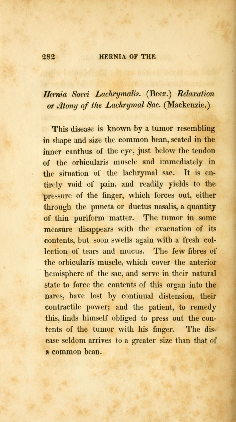 Hernia Sacci Lachrymalis. (Beer.) Relaxation or Atony of the Lachrymal Sac. (Mackenzie.) This disease is known by a tumor resembling in shape and size the common bean, seated in the inner canthus of the eye, just below the tendon of the orbicularis muscle and immediately in the situation of the lachrymal sac. It is en- tirely void of pain, and readily yields to the pressure of the finger, which forces out, either through the puncta or ductus nasalis, a quantity of thin puriform matter. The tumor in some measure disappears with the evacuation of its contents, but soon swells again with a fresh col- lection of tears and mucus. The few fibres of the orbicularis muscle, which cover the anterior hemisphere of the sac, and serve in their natural state to force the contents of this organ into the nares, have lost by continual distension, their contractile power; and the patient, to remedy this, finds himself obliged to press out the con- tents of the tumor with his finger. The dis- ease seldom arrives to a greater size than that of a common bean.