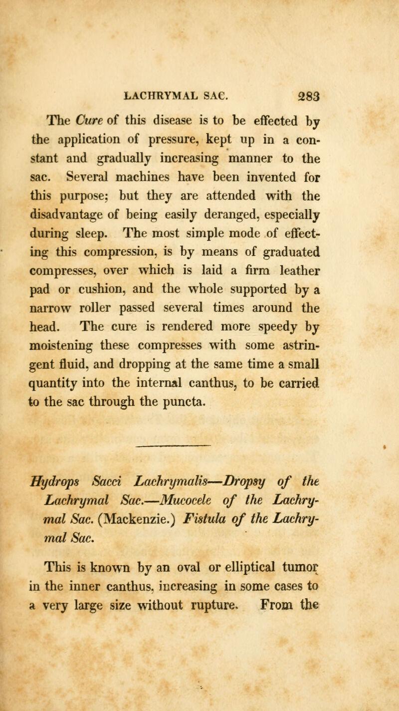 The Cure of this disease is to he effected hy the application of pressure, kept up in a con- stant and gradually increasing manner to the sac. Several machines have heen invented for this purpose; but they are attended with the disadvantage of being easily deranged, especially during sleep. The most simple mode of effect- ing this compression, is by means of graduated compresses, over which is laid a firm leather pad or cushion, and the whole supported by a narrow roller passed several times around the head. The cure is rendered more speedy by moistening these compresses with some astrin- gent fluid, and dropping at the same time a small quantity into the internal canthus, to be carried to the sac through the puncta. Hydrops Sacci Lachrymalis—Dropsy of the Lachrymal Sac.—Mucocele of the Lachry- mal Sac. (Mackenzie.) Fistula of the Lachry- mal Sac. This is known by an oval or elliptical tumor in the inner canthus. increasing in some cases to a very large size without rupture. From the