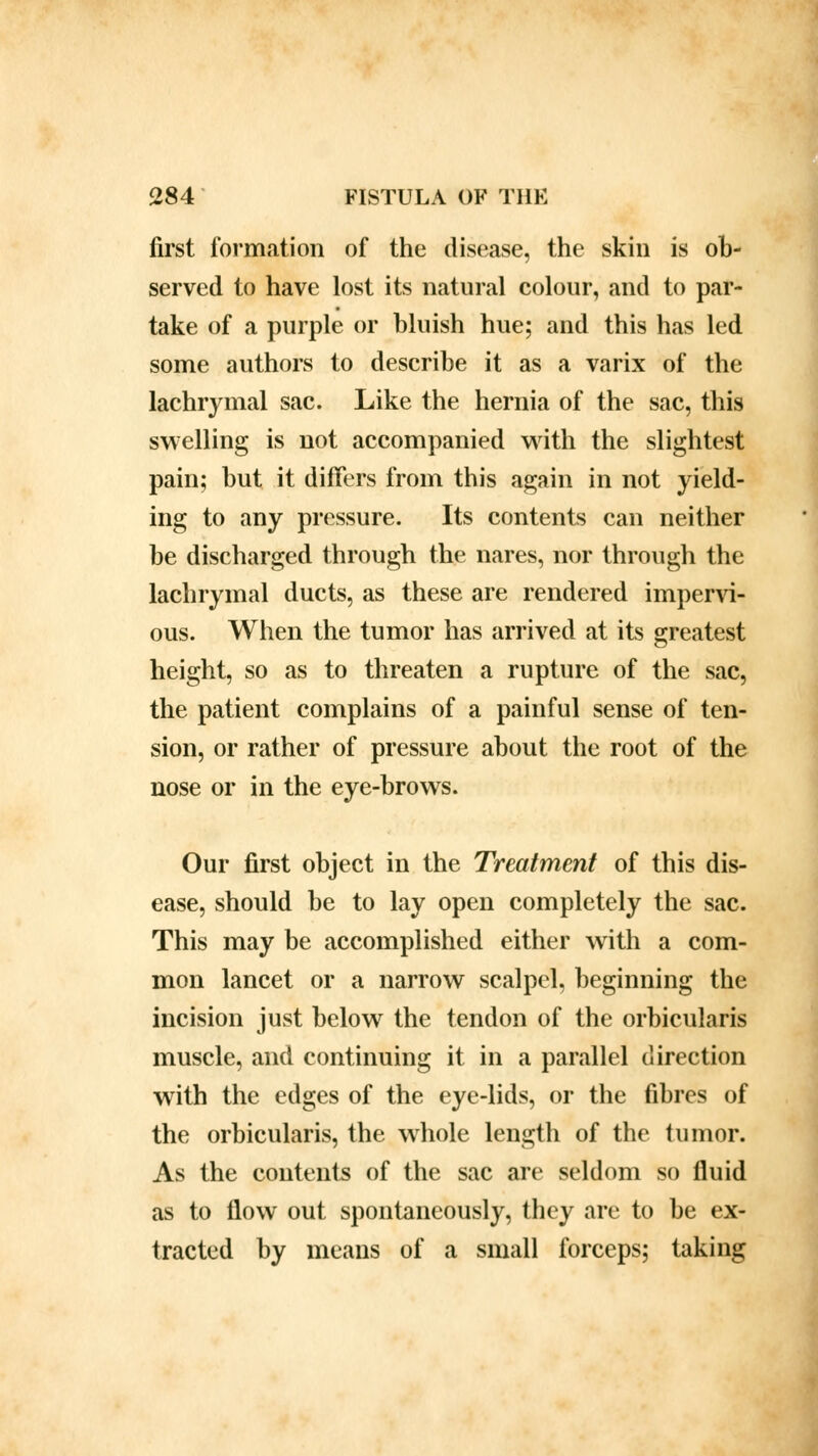 first formation of the disease, the skin is ob- served to have lost its natural colour, and to par- take of a purple or bluish hue; and this has led some authors to describe it as a varix of the lachrymal sac. Like the hernia of the sac, this swelling is not accompanied with the slightest pain; but it differs from this again in not yield- ing to any pressure. Its contents can neither be discharged through the nares, nor through the lachrymal ducts, as these are rendered impervi- ous. When the tumor has arrived at its greatest height, so as to threaten a rupture of the sac, the patient complains of a painful sense of ten- sion, or rather of pressure about the root of the nose or in the eye-brows. Our first object in the Treatment of this dis- ease, should be to lay open completely the sac. This may be accomplished either with a com- mon lancet or a narrow scalpel, beginning the incision just below the tendon of the orbicularis muscle, and continuing it in a parallel direction with the edges of the eye-lids, or the fibres of the orbicularis, the wrhole length of the tumor. As the contents of the sac are seldom so fluid as to flow out spontaneously, they are to be ex- tracted by means of a small forceps; taking