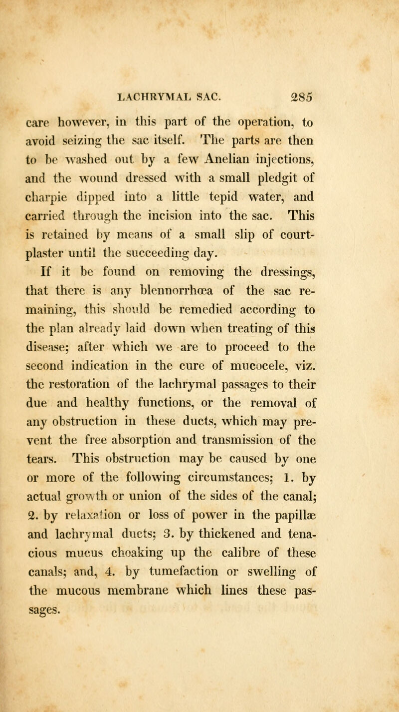care however, in this part of the operation, to avoid seizing the sac itself. The parts are then to be washed out by a few Anelian injections, and the wound dressed with a small pledgit of charpie dipped into a little tepid water, and carried through the incision into the sac. This is retained by means of a small slip of court- plaster until the succeeding day. If it be found on removing the dressings, that there is any blennorrhea of the sac re- maining, this should be remedied according to the plan already laid down when treating of this disease; after which we are to proceed to the second indication in the cure of mucocele, viz. the restoration of the lachrymal passages to their due and healthy functions, or the removal of any obstruction in these ducts, which may pre- vent the free absorption and transmission of the tears. This obstruction may be caused by one or more of the following circumstances; 1. by actual growth or union of the sides of the canal; 2. by relaxation or loss of power in the papillae and lachrymal ducts; 3. by thickened and tena- cious mucus choaking up the calibre of these canals; and, 4. by tumefaction or swelling of the mucous membrane which lines these pas- sages.