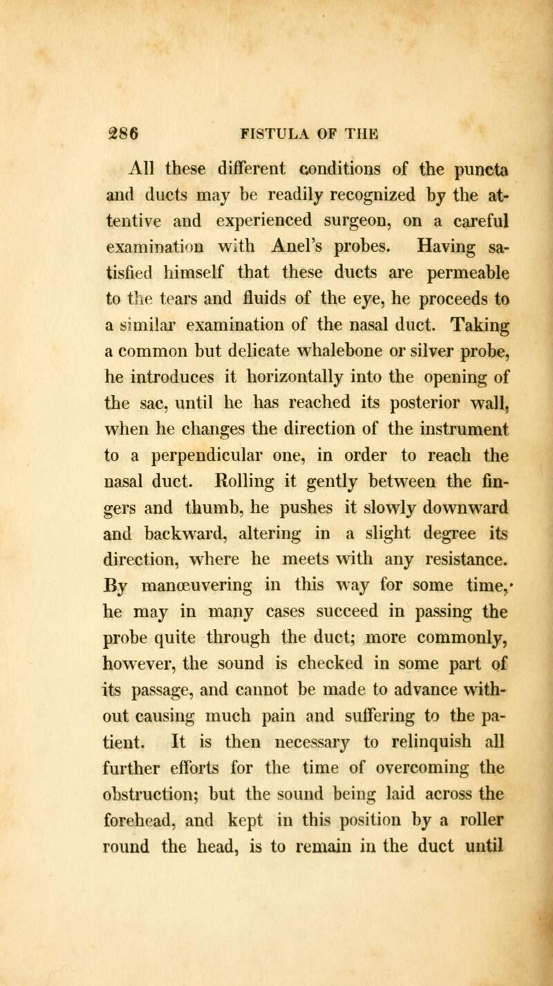 All these different conditions of the puncta and ducts may be readily recognized by the at- tentive and experienced surgeon, on a careful examination with Anel's probes. Having sa- tisfied himself that these ducts are permeable to the tears and fluids of the eye, he proceeds to a similar examination of the nasal duct. Taking a common but delicate whalebone or silver probe, he introduces it horizontally into the opening of the sac, until he has reached its posterior wall, when he changes the direction of the instrument to a perpendicular one, in order to reach the nasal duct. Rolling it gently between the fin- gers and thumb, he pushes it slowly downward and backward, altering in a slight degree its direction, where he meets with any resistance. By maneuvering in this way for some time,* he may in many cases succeed in passing the probe quite through the duct; more commonly, however, the sound is checked in some part of its passage, and cannot be made to advance with- out causing much pain and suffering to the pa- tient. It is then necessary to relinquish all further efforts for the time of overcoming the obstruction; but the sound being laid across the forehead, and kept in this position by a roller round the head, is to remain in the duct until