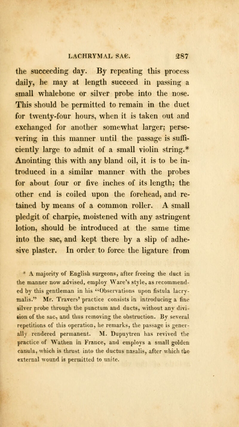 the succeeding day. By repeating this process daily, he may at length succeed in passing a small whalebone or silver probe into the nose. This should be permitted to remain in the duct for twenty-four hours, when it is taken out and exchanged for another somewhat larger; perse- vering in this manner until the passage is suffi- ciently large to admit of a small violin string.* Anointing this with any bland oil, it is to be in- troduced in a similar manner with the probes for about four or five inches of its length; the other end is coiled upon the forehead, and re- tained by means of a common roller. A small pledgit of charpie, moistened with any astringent lotion, should be introduced at the same time into the sac, and kept there by a slip of adhe- sive plaster. In order to force the ligature from * A majority of English surgeons, after freeing the duct in the manner now advised, employ Ware's style, as recommend- ed by this gentleman in his Observations upon fistula lacry- malis. Mr. Travers' practice consists in introducing a fine silver probe through the punctum and ducts, without any divi- sion of the sac, and thus removing the obstruction. By several repetitions of this operation, he remarks, the passage is gener- ally rendered permanent. M. Dupuytren has revived the practice of Wathen in France, and employs a small golden canula, which is thrust into the ductus nasalis, after which the external wound is permitted to unite.