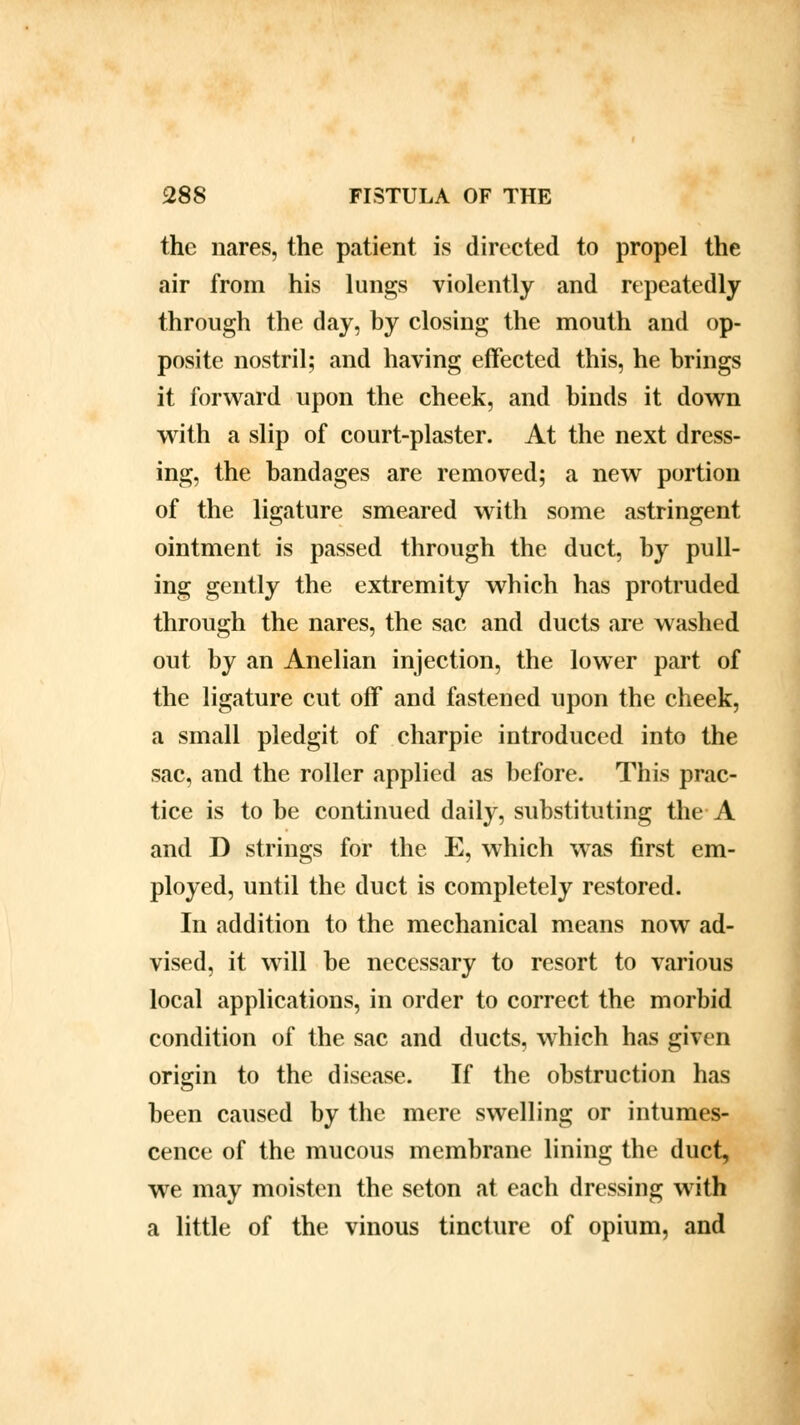 the nares, the patient is directed to propel the air from his lungs violently and repeatedly through the day, by closing the mouth and op- posite nostril; and having effected this, he brings it forward upon the cheek, and binds it down with a slip of court-plaster. At the next dress- ing, the bandages are removed; a new portion of the ligature smeared with some astringent ointment is passed through the duct, by pull- ing gently the extremity which has protruded through the nares, the sac and ducts are washed out by an Anelian injection, the lower part of the ligature cut off and fastened upon the cheek, a small pledgit of charpie introduced into the sac, and the roller applied as before. This prac- tice is to be continued daily, substituting the A and D strings for the E, which was first em- ployed, until the duct is completely restored. In addition to the mechanical means now ad- vised, it will be necessary to resort to various local applications, in order to correct the morbid condition of the sac and ducts, which has given origin to the disease. If the obstruction has been caused by the mere swelling or intumes- cence of the mucous membrane lining the duct, we may moisten the seton at each dressing with a little of the vinous tincture of opium, and