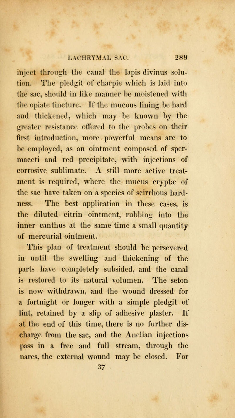 inject through the canal the lapis divinus solu- tion. The pledgit of charpie which is laid into the sac, should in like manner be moistened with the opiate tincture. If the mucous lining be hard and thickened, which may be known by the greater resistance offered to the probes on their first introduction, more powerful means are to be employed, as an ointment composed of sper- maceti and red precipitate, with injections of corrosive sublimate. A still more active treat- ment is required, where the mucus cryptae of the sac have taken on a species of scirrhous hard- ness. The best application in these cases, is the diluted citrin ointment, rubbing into the inner canthus at the same time a small quantity of mercurial ointment. This plan of treatment should be persevered in until the swelling and thickening of the parts have completely subsided, and the canal is restored to its natural volumen. The seton is now withdrawn, and the wound dressed for a fortnight or longer with a simple pledgit of lint, retained by a slip of adhesive plaster. If at the end of this time, there is no further dis- charge from the sac, and the Anelian injections pass in a free and full stream, through the nares, the external wound may be closed. For 37