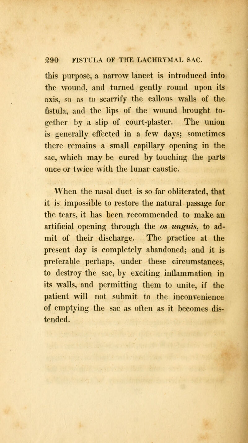 this purpose, a narrow lancet is introduced into the wound, and turned gently round upon its axis, so as to scarrify the callous walls of the fistula, and the lips of the wound brought to- gether by a slip of court-plaster. The union is generally effected in a few days; sometimes there remains a small capillary opening in the sac, which may be cured by touching the parts once or twice with the lunar caustic. When the nasal duct is so far obliterated, that it is impossible to restore the natural passage for the tears, it has been recommended to make an artificial opening through the os unguis, to ad- mit of their discharge. The practice at the present day is completely abandoned; and it is preferable perhaps, under these circumstances, to destroy the sac, by exciting inflammation in its walls, and permitting them to unite, if the patient will not submit to the inconvenience of emptying the sac as often as it becomes dis- tended.