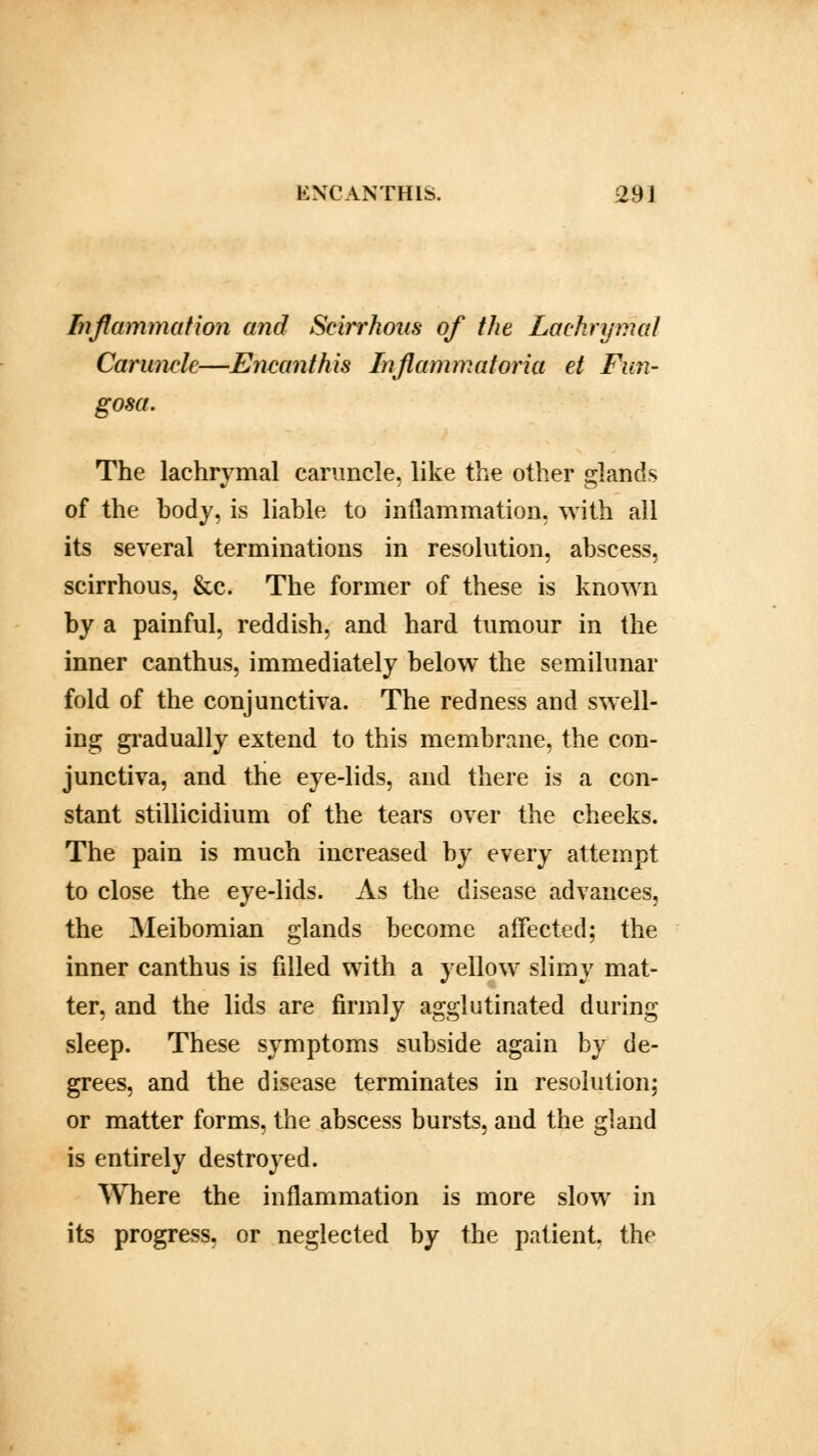 Inflammation and Scirrhous of the Lachrymal Caruncle—Encanthis Inflammatoria et Fim- gosa. The lachrymal caruncle, like the other glands of the body, is liable to inflammation, with all its several terminations in resolution, abscess, scirrhous, &c. The former of these is known by a painful, reddish, and hard tumour in the inner canthus, immediately below the semilunar fold of the conjunctiva. The redness and swell- ing gradually extend to this membrane, the con- junctiva, and the eye-lids, and there is a con- stant stillicidium of the tears over the cheeks. The pain is much increased by every attempt to close the eye-lids. As the disease advances, the Meibomian glands become affected; the inner canthus is filled with a yellow slimy mat- ter, and the lids are firmly agglutinated during sleep. These symptoms subside again by de- grees, and the disease terminates in resolution; or matter forms, the abscess bursts, and the gland is entirely destroyed. Where the inflammation is more slow in its progress, or neglected by the patient, the
