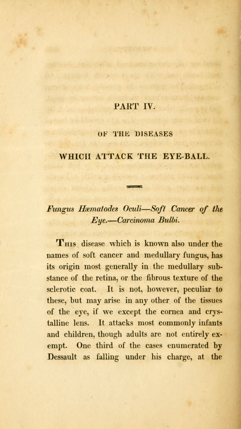 PART IV. OF THE DISEASES WHICH ATTACK THE EYE BALL. Fungus Hxmatodes Oculi—Soft Cancer of the Eye.—Carcinoma Bulbi. This disease which is known also under the names of soft cancer and medullary fungus, has its origin most generally in the medullary sub- stance of the retina, or the fibrous texture of the sclerotic coat. It is not, however, peculiar to these, but may arise in any other of the tissues of the eye, if we except the cornea and crys- talline lens. It attacks most commonly infants and children, though adults are not entirely ex- empt. One third of the cases enumerated by Dessault as falling under his charge, at the