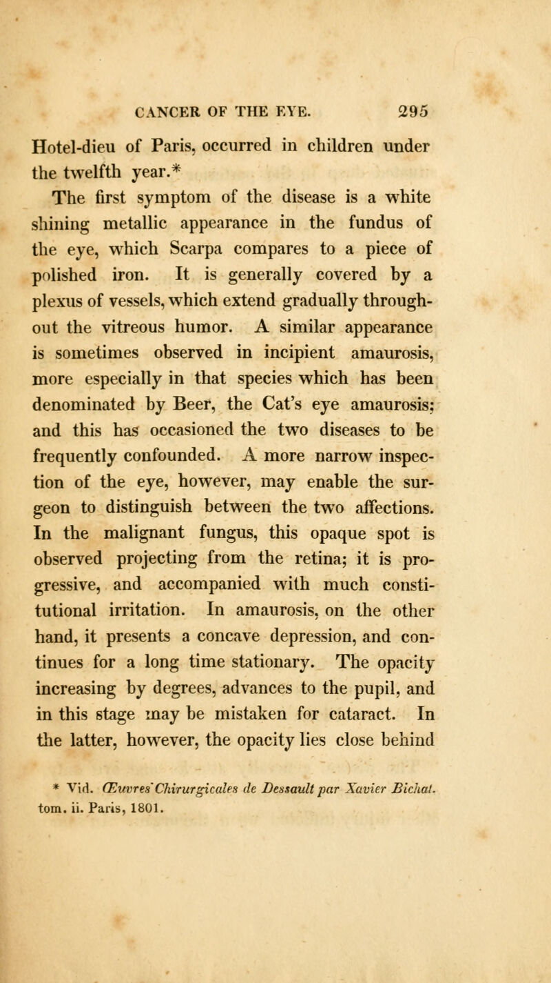 Hotel-dieu of Paris, occurred in children under the twelfth year.* The first symptom of the disease is a white shining metallic appearance in the fundus of the eye, which Scarpa compares to a piece of polished iron. It is generally covered by a plexus of vessels, which extend gradually through- out the vitreous humor. A similar appearance is sometimes observed in incipient amaurosis, more especially in that species which has been denominated by Beer, the Cat's eye amaurosis: and this has occasioned the two diseases to be frequently confounded. A more narrow inspec- tion of the eye, however, may enable the sur- geon to distinguish between the two affections. In the malignant fungus, this opaque spot is observed projecting from the retina; it is pro- gressive, and accompanied with much consti- tutional irritation. In amaurosis, on the other hand, it presents a concave depression, and con- tinues for a long time stationary. The opacity increasing by degrees, advances to the pupil, and in this stage may be mistaken for cataract. In the latter, however, the opacity lies close behind * Vid. CEuvres'Chirurgicales de Dessault par Xavier Bichat. torn. ii. Paris, 1801.