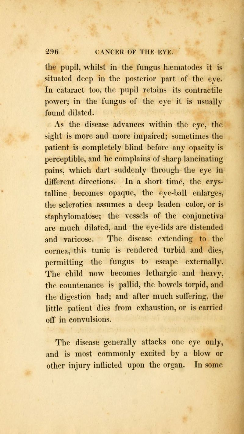 the pupil, whilst in the fungus haematodes it is situated deep in the posterior part of the eye. In cataract too, the pupil retains its contractile power; in the fungus of the eye it is usually found dilated. As the disease advances within the eye, the sight is more and more impaired: sometimes the patient is completely blind before any opacity is perceptible, and he complains of sharp lancinating pains, which dart suddenly through the eye in different directions. In a short time, the crys- talline becomes opaque, the eye-ball enlarges, the sclerotica assumes a deep leaden color, or is staphylomatose; the vessels of the conjunctiva are much dilated, and the eye-lids are distended and varicose. The disease extending to the cornea, this tunic is rendered turbid and dies, permitting the fungus to escape externally. The child now becomes lethargic and heavy, the countenance is pallid, the bowels torpid, and the digestion bad; and after much suffering, the little patient dies from exhaustion, or is carried off in convulsions. The disease generally attacks one eye only, and is most commonly excited by a blow or other injury inflicted upon the organ. In some