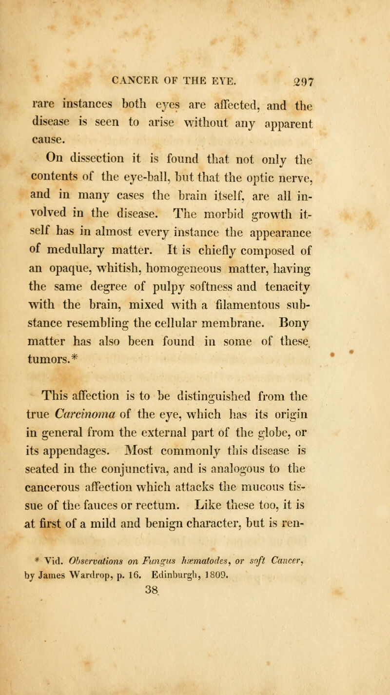 rare instances both eyes are affected, and the disease is seen to arise without any apparent cause. On dissection it is found that not only the contents of the eye-ball, but that the optic nerve, and in many cases the brain itself, are all in- volved in the disease. The morbid growth it- self has in almost every instance the appearance of medullary matter. It is chiefly composed of an opaque, whitish, homogeneous matter, having the same degree of pulpy softness and tenacity with the brain, mixed with a filamentous sub- stance resembling the cellular membrane. Bony matter has also been found in some of these tumors.* This affection is to be distinguished from the true Carcinoma of the eye, which has its origin in general from the external part of the globe, or its appendages. Most commonly this disease is seated in the conjunctiva, and is analogous to the cancerous affection which attacks the mucous tis- sue of the fauces or rectum. Like these too, it is at first of a mild and benign character, but is ren- * Vid. Observations on Fungus huematodes, or soft Cancer, by James Wardrop, p. 16. Edinburgh, 1809. 38