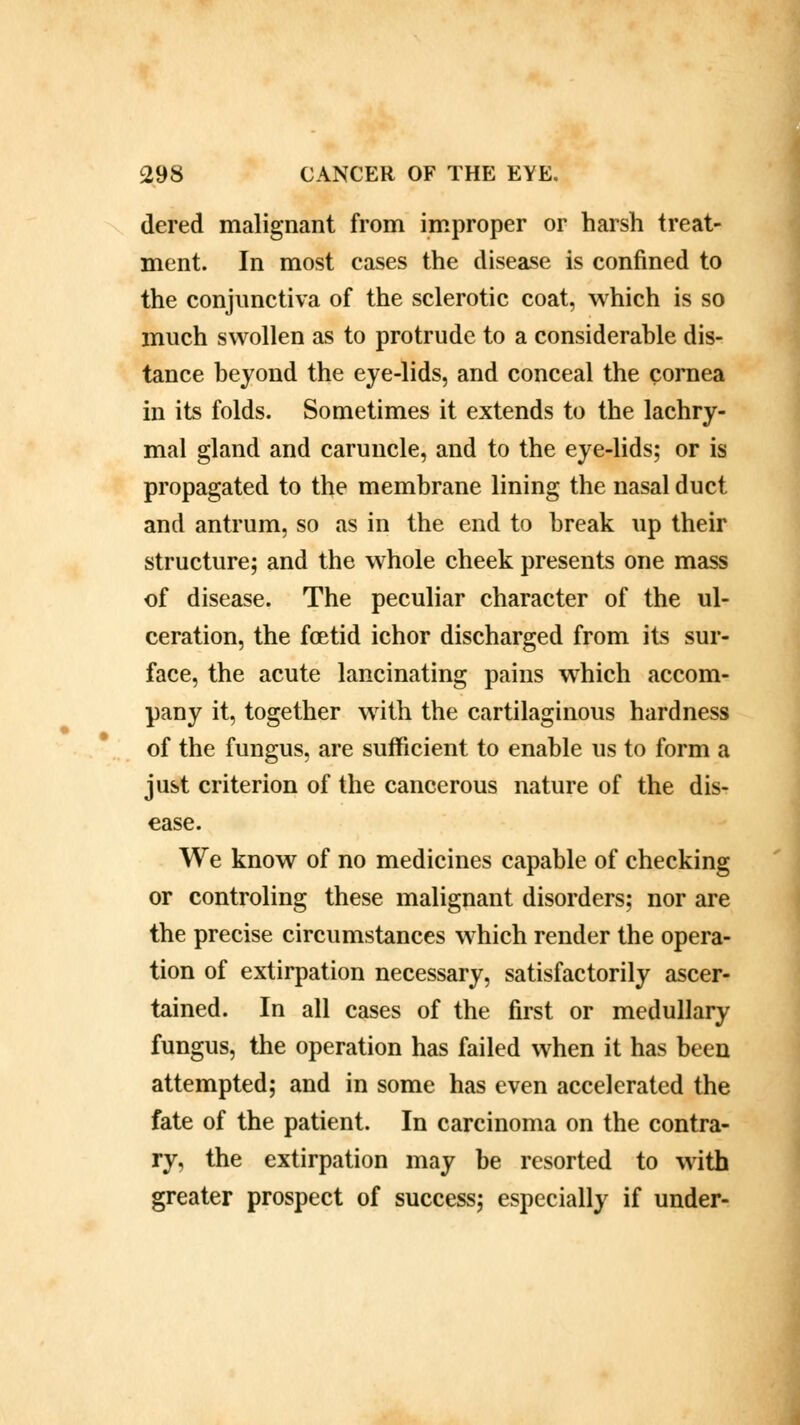 dered malignant from improper or harsh treat- ment. In most cases the disease is confined to the conjunctiva of the sclerotic coat, which is so much swollen as to protrude to a considerable dis- tance beyond the eye-lids, and conceal the cornea in its folds. Sometimes it extends to the lachry- mal gland and caruncle, and to the eye-lids; or is propagated to the membrane lining the nasal duct and antrum, so as in the end to break up their structure; and the whole cheek presents one mass of disease. The peculiar character of the ul- ceration, the foetid ichor discharged from its sur- face, the acute lancinating pains which accom- pany it, together with the cartilaginous hardness of the fungus, are sufficient to enable us to form a just criterion of the cancerous nature of the dis- ease. We know of no medicines capable of checking or controling these malignant disorders; nor are the precise circumstances which render the opera- tion of extirpation necessary, satisfactorily ascer- tained. In all cases of the first or medullary fungus, the operation has failed when it has been attempted; and in some has even accelerated the fate of the patient. In carcinoma on the contra- ry, the extirpation may be resorted to with greater prospect of success; especially if under-