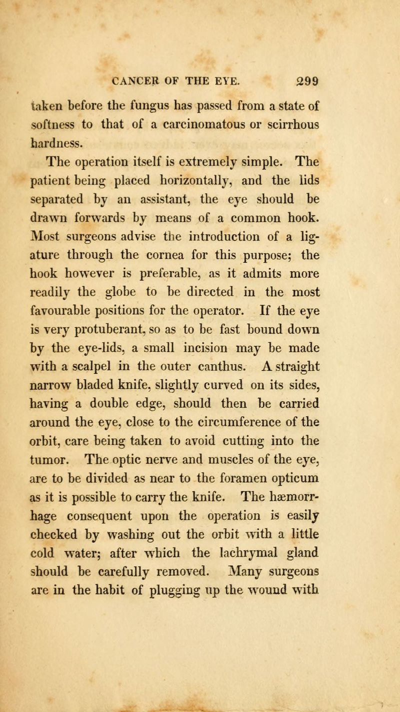 taken before the fungus has passed from a state of softness to that of a carcinomatous or scirrhous hardness. The operation itself is extremely simple. The patient being placed horizontally, and the lids separated by an assistant, the eye should be drawn forwards by means of a common hook. Most surgeons advise the introduction of a lig- ature through the cornea for this purpose; the hook however is preferable, as it admits more readily the globe to be directed in the most favourable positions for the operator. If the eye is very protuberant, so as to be fast bound down by the eye-lids, a small incision may be made with a scalpel in the outer canthus. A straight narrow bladed knife, slightly curved on its sides, having a double edge, should then be carried around the eye, close to the circumference of the orbit, care being taken to avoid cutting into the tumor. The optic nerve and muscles of the eye, are to be divided as near to the foramen opticum as it is possible to carry the knife. The haemorr- hage consequent upon the operation is easily checked by washing out the orbit with a little cold water; after which the lachrymal gland should be carefully removed. Many surgeons are in the habit of plugging up the wound with