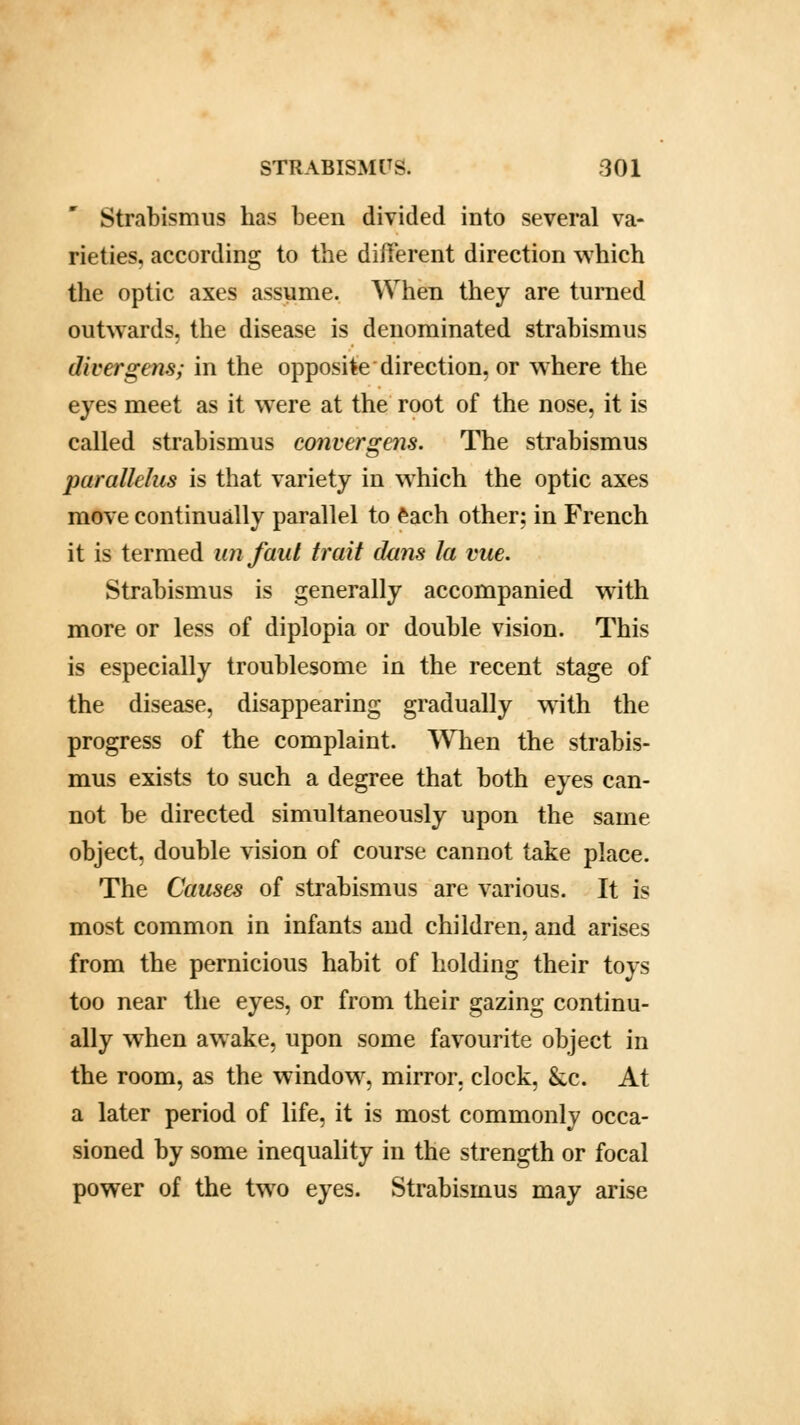 Strabismus has been divided into several va- rieties, according to the different direction which the optic axes assume. When they are turned outwards, the disease is denominated strabismus diver gens; in the opposite direction, or where the eyes meet as it were at the root of the nose, it is called strabismus convergens. The strabismus purallelus is that variety in which the optic axes move continually parallel to each other: in French it is termed unfaut trait dims la vue. Strabismus is generally accompanied with more or less of diplopia or double vision. This is especially troublesome in the recent stage of the disease, disappearing gradually with the progress of the complaint. When the strabis- mus exists to such a degree that both eyes can- not be directed simultaneously upon the same object, double vision of course cannot take place. The Causes of strabismus are various. It is most common in infants and children, and arises from the pernicious habit of holding their toys too near the eyes, or from their gazing continu- ally when awake, upon some favourite object in the room, as the window, mirror, clock, &c. At a later period of life, it is most commonly occa- sioned by some inequality in the strength or focal power of the two eyes. Strabismus may arise