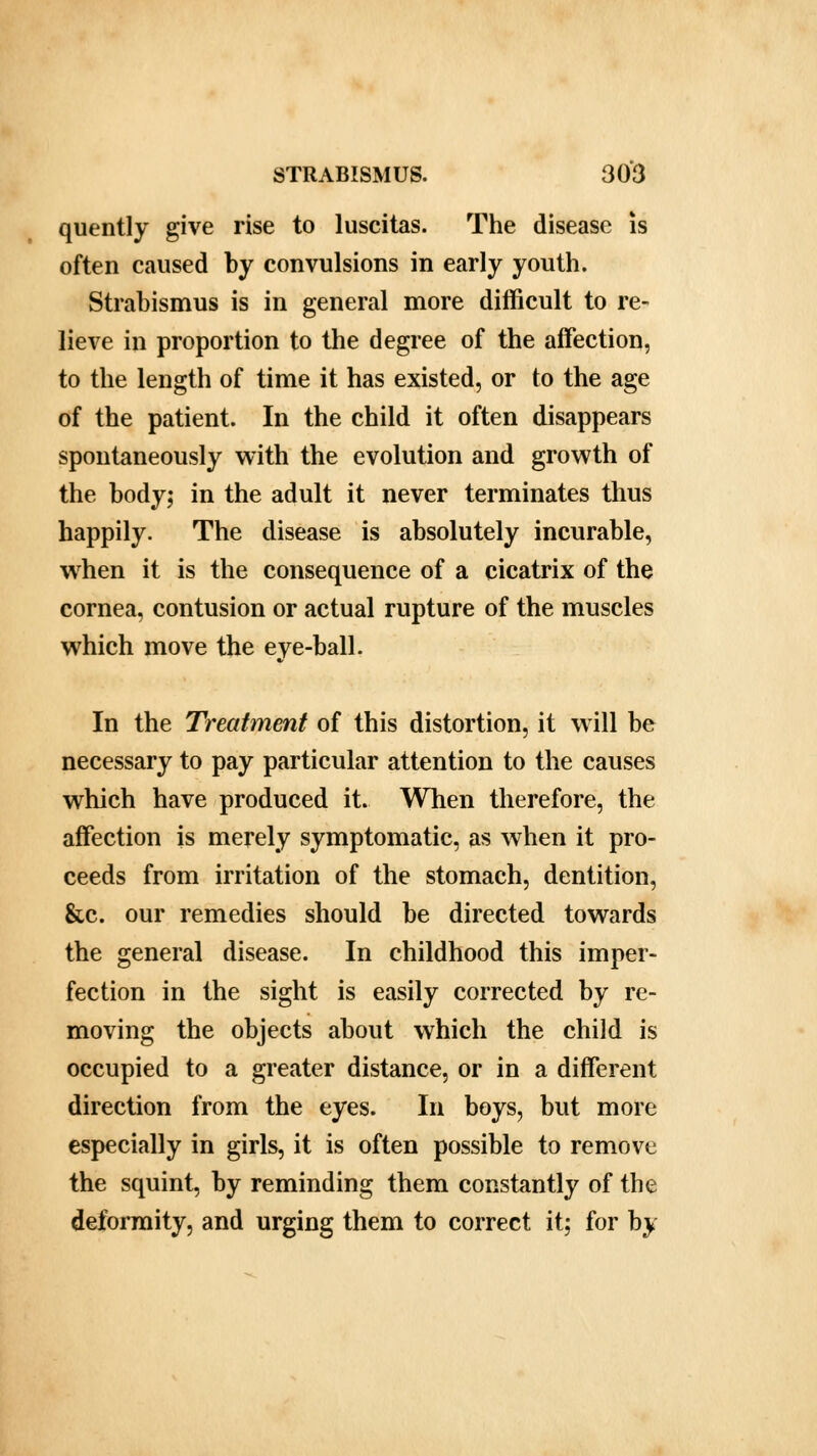 quently give rise to luscitas. The disease is often caused by convulsions in early youth. Strabismus is in general more difficult to re- lieve in proportion to the degree of the affection, to the length of time it has existed, or to the age of the patient. In the child it often disappears spontaneously with the evolution and growth of the body; in the adult it never terminates thus happily. The disease is absolutely incurable, when it is the consequence of a cicatrix of the cornea, contusion or actual rupture of the muscles which move the eye-ball. In the Treatment of this distortion, it will be necessary to pay particular attention to the causes which have produced it. When therefore, the affection is merely symptomatic, as when it pro- ceeds from irritation of the stomach, dentition, &c. our remedies should be directed towards the general disease. In childhood this imper- fection in the sight is easily corrected by re- moving the objects about which the child is occupied to a greater distance, or in a different direction from the eyes. In boys, but more especially in girls, it is often possible to remove the squint, by reminding them constantly of the deformity, and urging them to correct it; for by