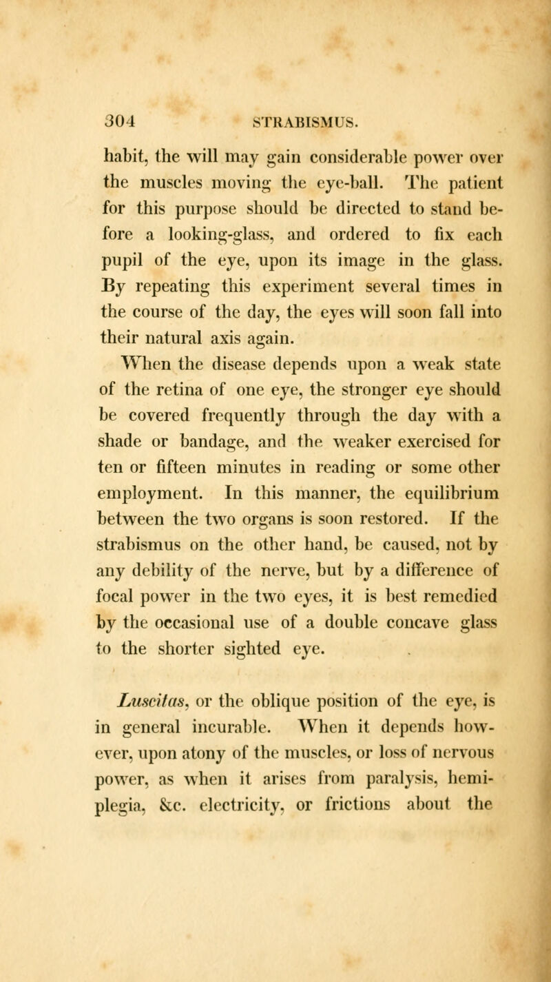 habit, the will may gain considerable power over the muscles moving the eye-ball. The patient for this purpose should be directed to stand be- fore a looking-glass, and ordered to fix each pupil of the eye, upon its image in the glass. By repeating this experiment several times in the course of the day, the eyes will soon fall into their natural axis again. When the disease depends upon a weak state of the retina of one eye, the stronger eye should be covered frequently through the day with a shade or bandage, and the weaker exercised for ten or fifteen minutes in reading or some other employment. In this manner, the equilibrium between the two organs is soon restored. If the strabismus on the other hand, be caused, not by any debility of the nerve, but by a difference of focal power in the two eyes, it is best remedied by the occasional use of a double concave glass to the shorter sighted eye. Luscifas, or the oblique position of the eye, is in general incurable. When it depends how- ever, upon atony of the muscles, or loss of nervous power, as when it arises from paralysis, hemi- plegia, &c. electricity, or frictions about the