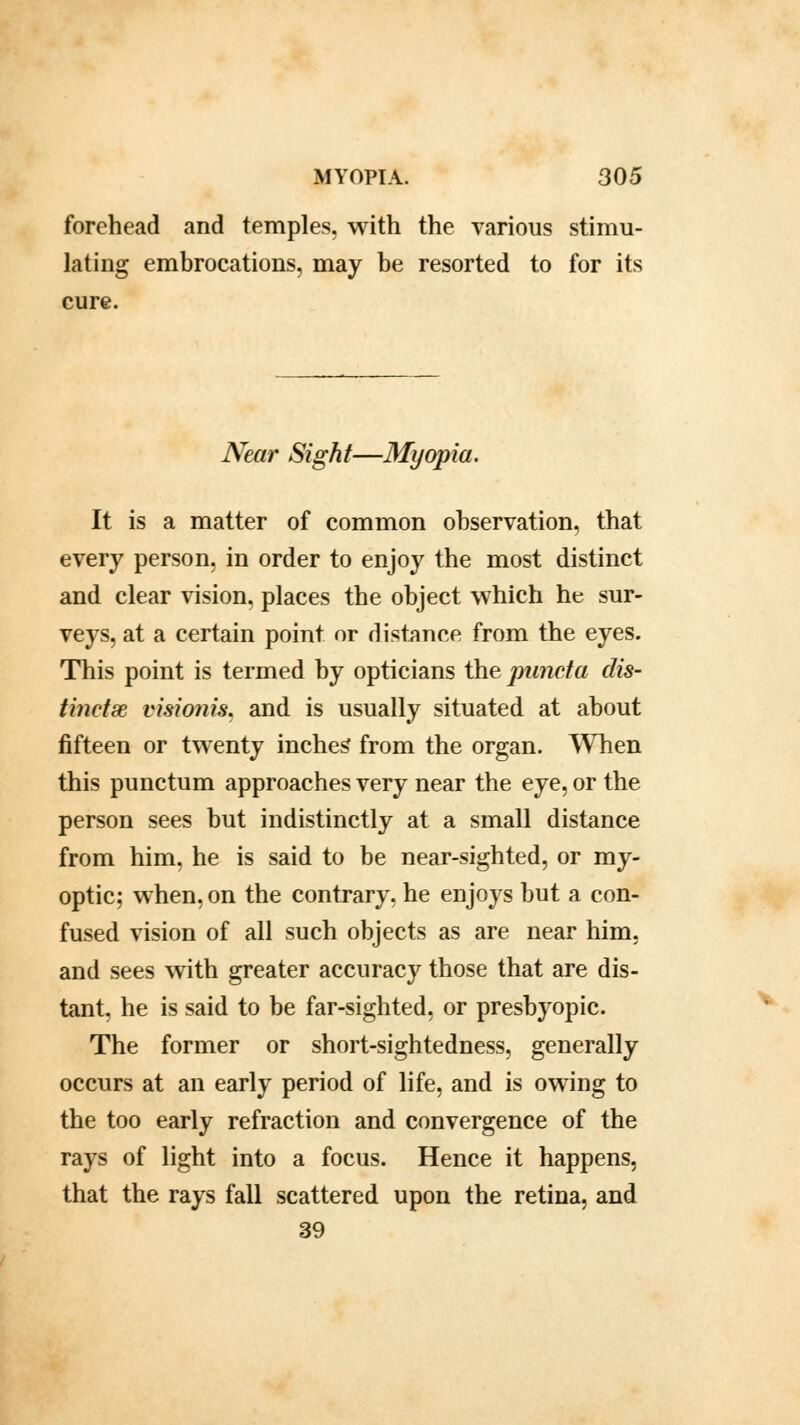 forehead and temples, with the various stimu- lating embrocations, may be resorted to for its cure. Near Sight—Myopia. It is a matter of common observation, that every person, in order to enjoy the most distinct and clear vision, places the object which he sur- veys, at a certain point or distance from the eyes. This point is termed by opticians the puncta dis- tinctlse visio?iis. and is usually situated at about fifteen or twenty inches' from the organ. When this punctum approaches very near the eye, or the person sees but indistinctly at a small distance from him, he is said to be near-sighted, or my- optic; when, on the contrary, he enjoys but a con- fused vision of all such objects as are near him. and sees with greater accuracy those that are dis- tant, he is said to be far-sighted, or presbyopic. The former or short-sightedness, generally occurs at an early period of life, and is owing to the too early refraction and convergence of the rays of light into a focus. Hence it happens, that the rays fall scattered upon the retina, and 39