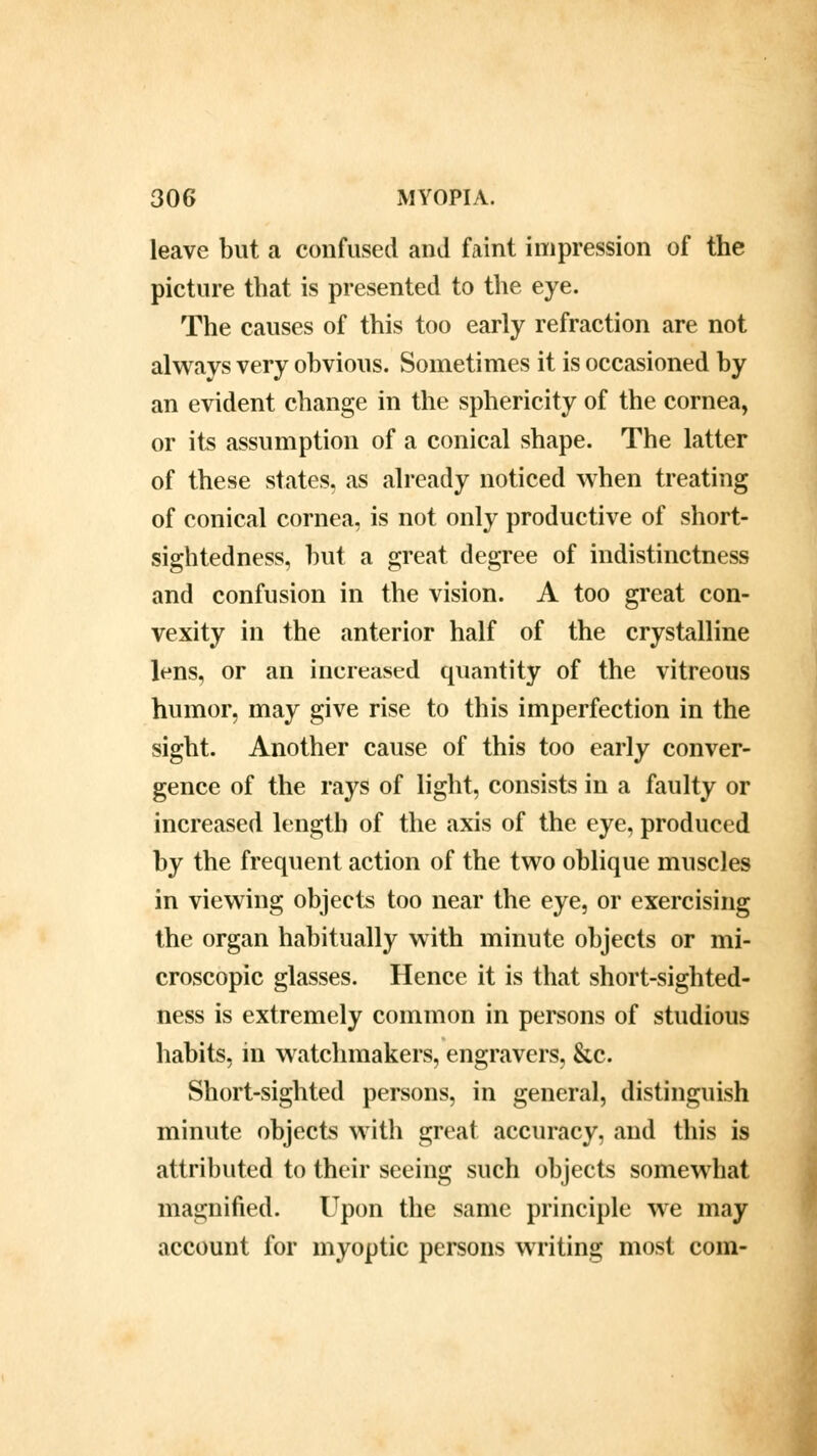 leave but a confused and faint impression of the picture that is presented to the eye. The causes of this too early refraction are not always very obvious. Sometimes it is occasioned by an evident change in the sphericity of the cornea, or its assumption of a conical shape. The latter of these states, as already noticed when treating of conical cornea, is not only productive of short- sightedness, but a great degree of indistinctness and confusion in the vision. A too great con- vexity in the anterior half of the crystalline lens, or an increased quantity of the vitreous humor, may give rise to this imperfection in the sight. Another cause of this too early conver- gence of the rays of light, consists in a faulty or increased length of the axis of the eye, produced by the frequent action of the two oblique muscles in viewing objects too near the eye, or exercising the organ habitually with minute objects or mi- croscopic glasses. Hence it is that short-sighted- ness is extremely common in persons of studious habits, in watchmakers, engravers, &c. Short-sighted persons, in general, distinguish minute objects with great accuracy, and this is attributed to their seeing such objects somewhat magnified. Upon the same principle we may account for myoptic persons writing most com-