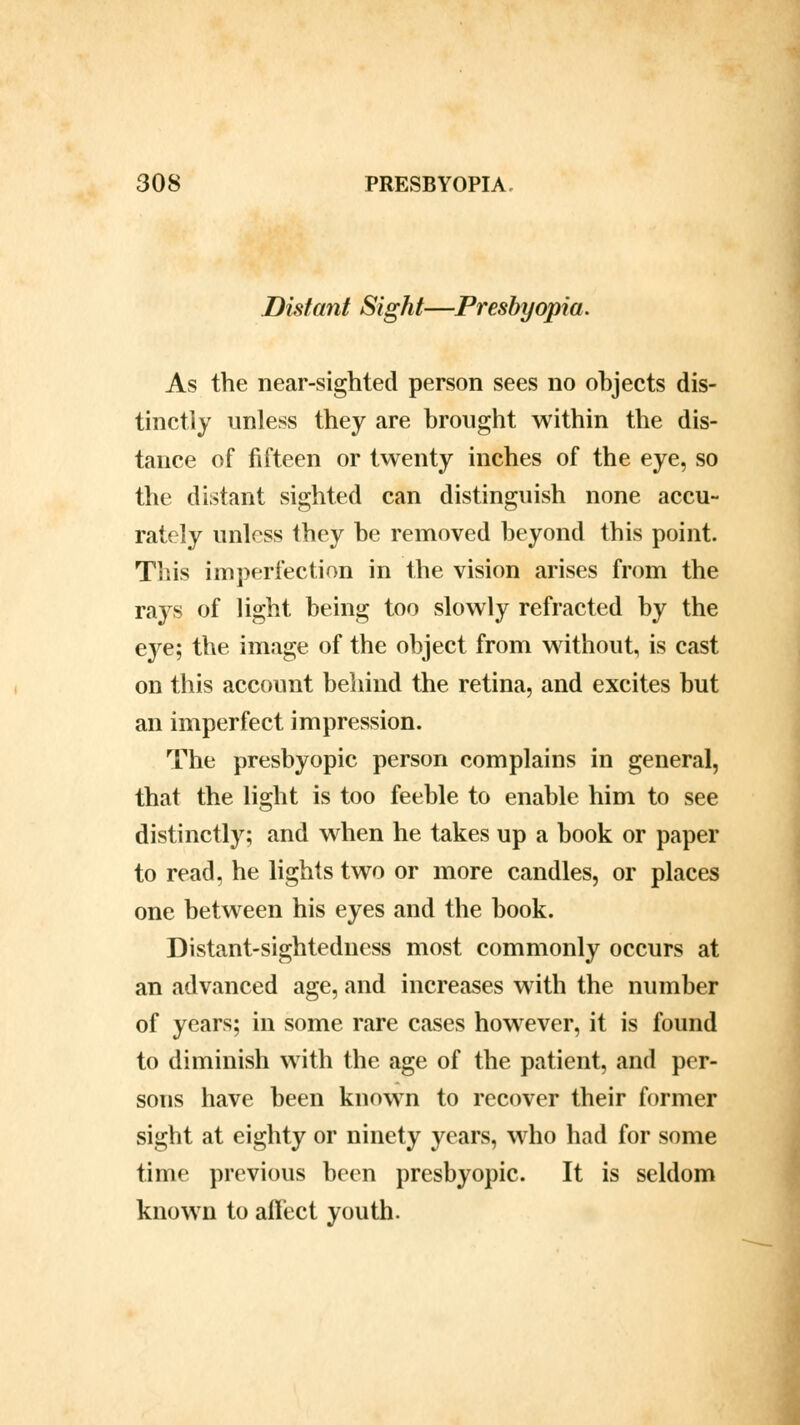 Distant Sight—Presbyopia. As the near-sighted person sees no objects dis- tinctly unless they are brought within the dis- tance of fifteen or twenty inches of the eye, so the distant sighted can distinguish none accu- rately unless they he removed beyond this point. This imperfection in the vision arises from the rays of light being too slowly refracted by the eye; the image of the object from without, is cast on this account behind the retina, and excites but an imperfect impression. The presbyopic person complains in general, that the light is too feeble to enable him to see distinctly; and when he takes up a book or paper to read, he lights two or more candles, or places one between his eyes and the book. Distant-sightedness most commonly occurs at an advanced age, and increases with the number of years; in some rare cases however, it is found to diminish with the age of the patient, and per- sons have been known to recover their former sight at eighty or ninety years, who had for some time previous been presbyopic. It is seldom known to affect youth.