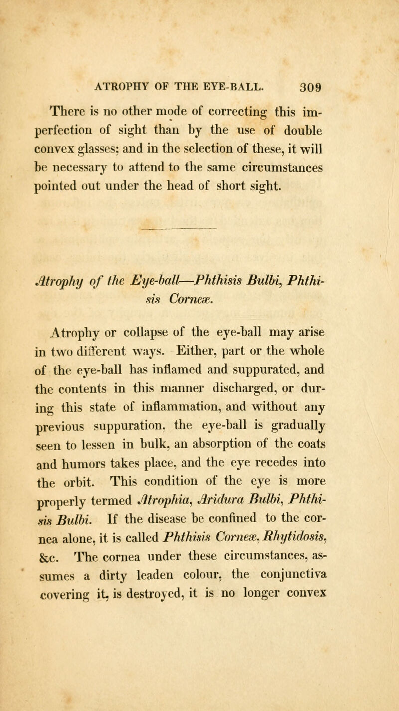 There is no other mode of correcting this im- perfection of sight than by the use of double convex glasses: and in the selection of these, it will be necessary to attend to the same circumstances pointed out under the head of short sight. Atrophy of the Eye-ball—Phthisis Bulbi, Phthi- sis Cornese. Atrophy or collapse of the eye-ball may arise in two different ways. Either, part or the whole of the eye-ball has inflamed and suppurated, and the contents in this manner discharged, or dur- ing this state of inflammation, and without any previous suppuration, the eye-ball is gradually seen to lessen in bulk, an absorption of the coats and humors takes place, and the eye recedes into the orbit. This condition of the eye is more properly termed Atrophia, Jhidura Balbi, Phthi- sis Bulbi. If the disease be confined to the cor- nea alone, it is called Phthisis Comae, Rhytidosis, &c. The cornea under these circumstances, as- sumes a dirty leaden colour, the conjunctiva covering it, is destroyed, it is no longer convex
