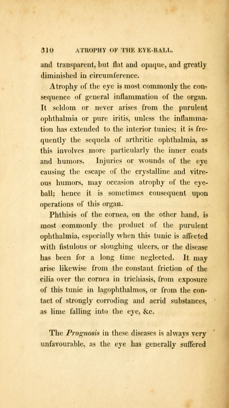 and transparent, but flat and opaque, and greatly diminished in circumference. Atrophy of the eye is most commonly the con- sequence of general inflammation of the organ. It seldom or never arises from the purulent ophthalmia or pure iritis, unless the inflamma- tion has extended to the interior tunics; it is fre- quently the sequela of arthritic ophthalmia, as this involves more particularly the inner coats and humors. Injuries or wounds of the eye causing the escape of the crystalline and vitre- ous humors, may occasion atrophy of the eye- ball; hence it is sometimes consequent upon operations of this organ. Phthisis of the cornea, on the other hand, is most commonly the product of the purulent ophthalmia, especially when this tunic is affected with fistulous or sloughing ulcers, or the disease has been for a long time neglected. It may arise likewise from the constant friction of the cilia over the cornea in trichiasis, from exposure of this tunic in lagophthalmos, or from the con- tact of strongly corroding and acrid substances, as lime falling into the eye, &c. The Prognosis in these diseases is always very unfavourable, as the eye has generally suffered