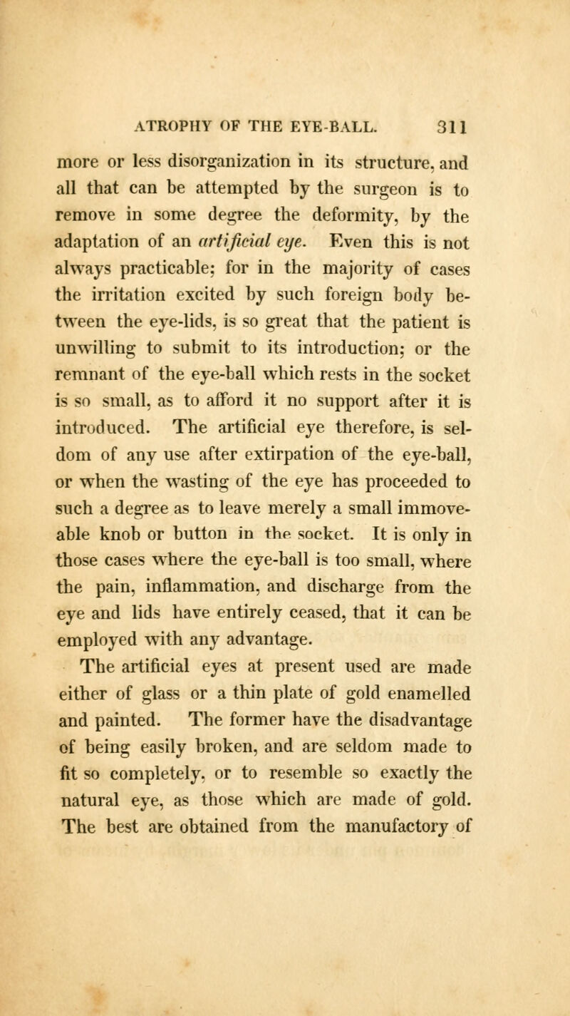 more or less disorganization in its structure, and all that can be attempted by the surgeon is to remove in some degree the deformity, by the adaptation of an artificial eye. Even this is not always practicable; for in the majority of cases the irritation excited by such foreign body be- tween the eye-lids, is so great that the patient is unwilling to submit to its introduction; or the remnant of the eye-ball which rests in the socket is so small, as to afford it no support after it is introduced. The artificial eye therefore, is sel- dom of any use after extirpation of the eye-ball, or when the wasting of the eye has proceeded to such a degree as to leave merely a small immove- able knob or button in the socket. It is only in those cases where the eye-ball is too small, where the pain, inflammation, and discharge from the eye and lids have entirely ceased, that it can be employed with any advantage. The artificial eyes at present used are made either of glass or a thin plate of gold enamelled and painted. The former have the disadvantage of being easily broken, and are seldom made to fit so completely, or to resemble so exactly the natural eye, as those which are made of gold. The best are obtained from the manufactory of