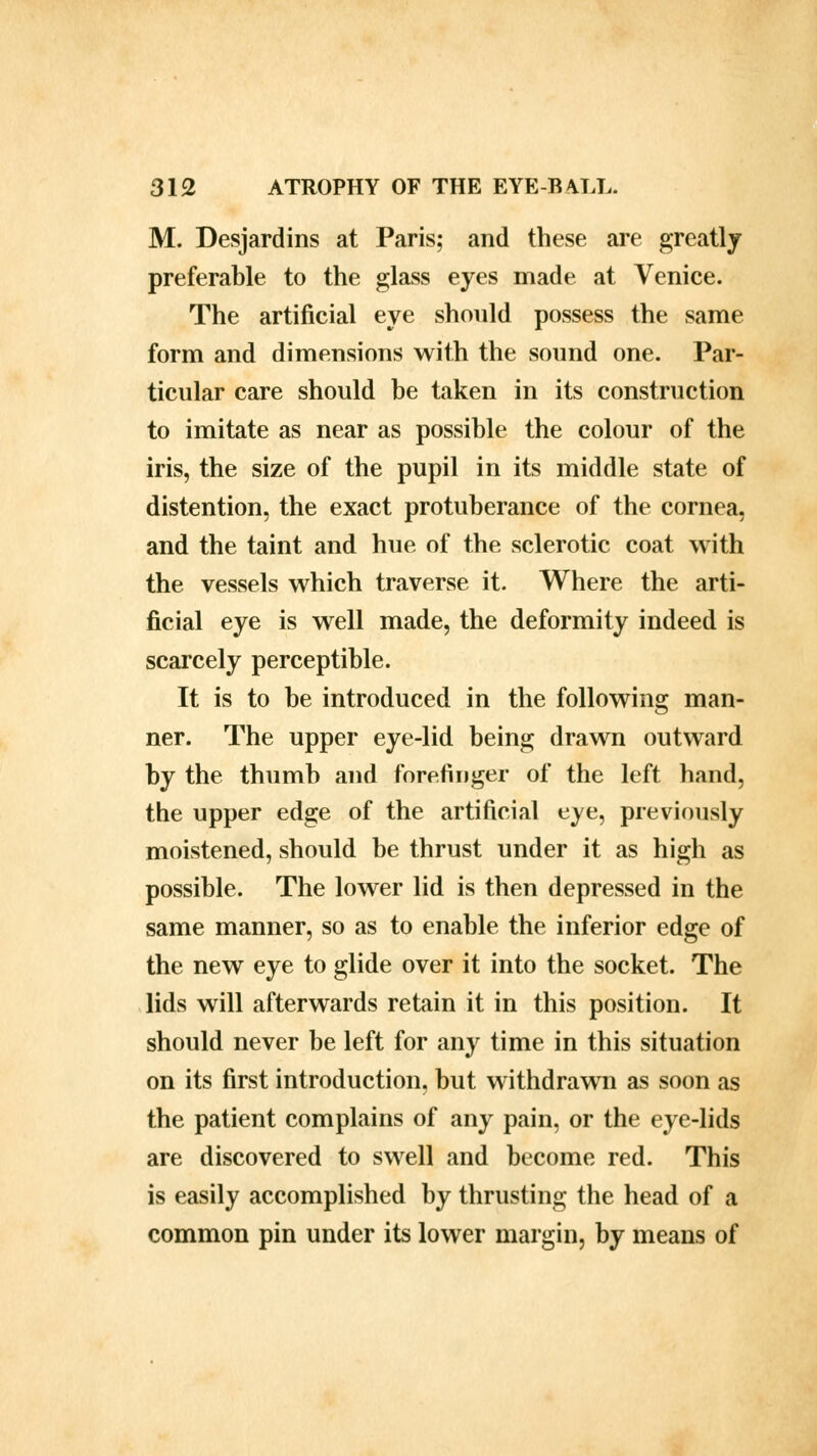 M. Desjardins at Paris; and these are greatly preferable to the glass eyes made at Venice. The artificial eye should possess the same form and dimensions with the sound one. Par- ticular care should be taken in its construction to imitate as near as possible the colour of the iris, the size of the pupil in its middle state of distention, the exact protuberance of the cornea, and the taint and hue of the sclerotic coat with the vessels which traverse it. Where the arti- ficial eye is well made, the deformity indeed is scarcely perceptible. It is to be introduced in the following man- ner. The upper eye-lid being drawn outward by the thumb and forefinger of the left hand, the upper edge of the artificial eye, previously moistened, should be thrust under it as high as possible. The lower lid is then depressed in the same manner, so as to enable the inferior edge of the new eye to glide over it into the socket. The lids will afterwards retain it in this position. It should never be left for any time in this situation on its first introduction, but withdrawn as soon as the patient complains of any pain, or the eye-lids are discovered to swell and become red. This is easily accomplished by thrusting the head of a common pin under its lower margin, by means of