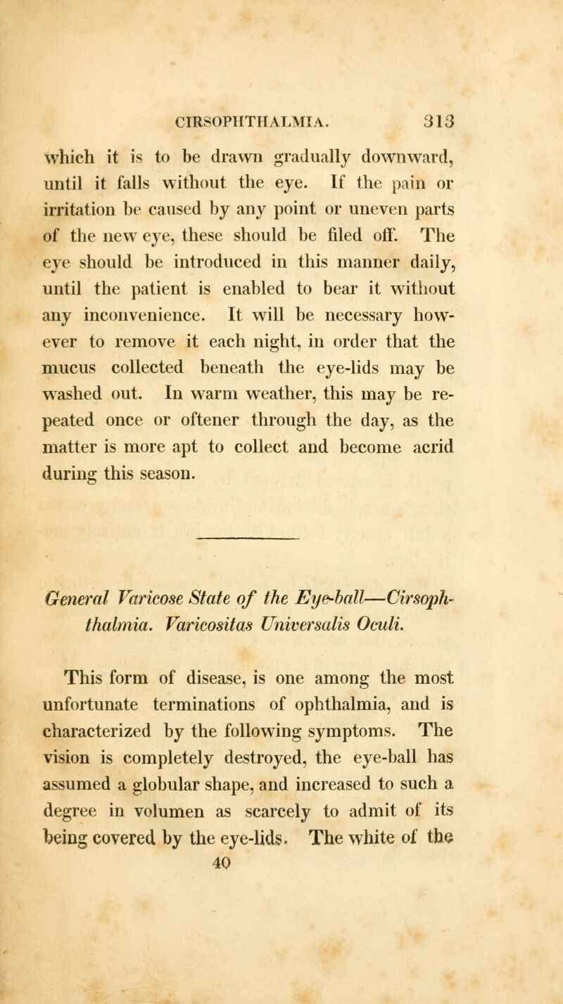 which it is to be drawn gradually downward, until it falls without the eye. If the pain or irritation be caused by any point or uneven parts of the new eye, these should be filed off. The eye should be introduced in this manner daily, until the patient is enabled to bear it without any inconvenience. It will be necessary how- ever to remove it each night, in order that the mucus collected beneath the eye-lids may be washed out. In warm weather, this may be re- peated once or oftener through the day, as the matter is more apt to collect and become acrid during this season. General Varicose State of the Eye-ball—anoph- thalmia. Varicositas Universalis Oculi. This form of disease, is one among the most unfortunate terminations of ophthalmia, and is characterized by the following symptoms. The vision is completely destroyed, the eye-ball has assumed a globular shape, and increased to such a degree in volumen as scarcely to admit of its being covered by the eye-lids. The white of the 40