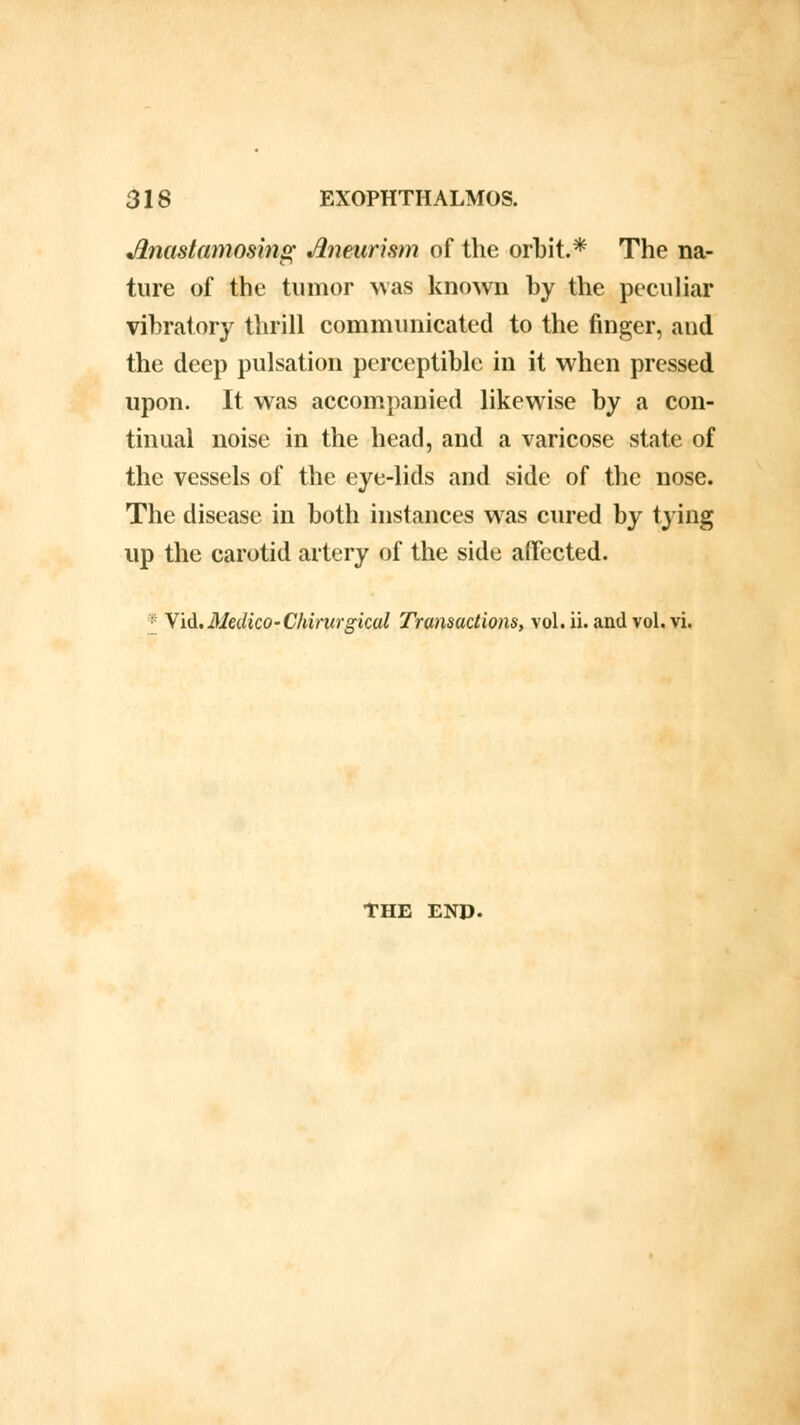 JLnastamosing Aneurism of the orbit.* The na- ture of the tumor was known by the peculiar vibratory thrill communicated to the finger, and the deep pulsation perceptible in it when pressed upon. It was accompanied likewise by a con- tinual noise in the head, and a varicose state of the vessels of the eye-lids and side of the nose. The disease in both instances was cured by tying up the carotid artery of the side affected. * Vid.Medico-Chirurgical Transactions, vol. ii. and vol. vi. THE END.