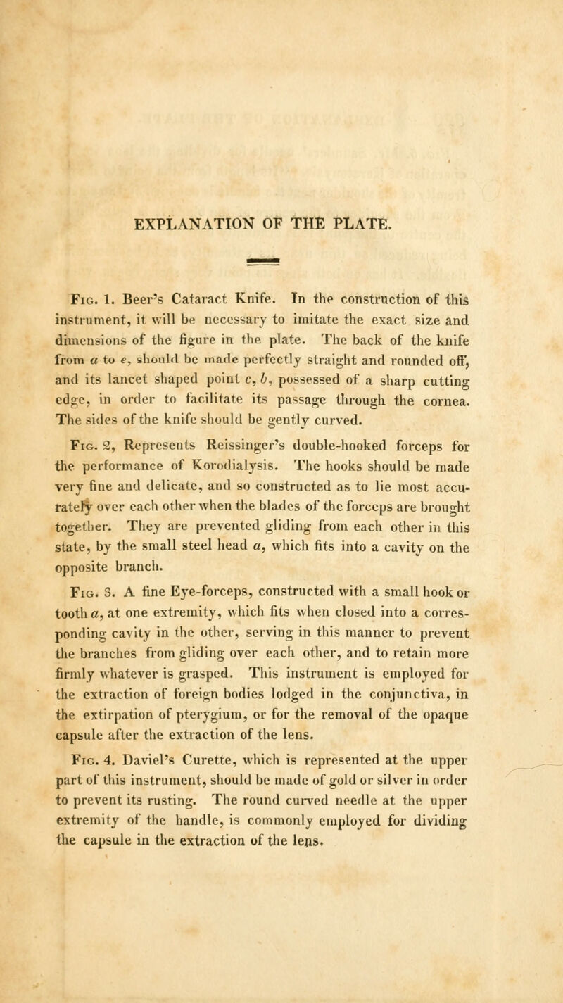 Fig. 1. Beer's Cataract Knife. In the construction of this instrument, it will be necessary to imitate the exact size and dimensions of the figure in the plate. The back of the knife from a to e, should be made perfectly straight and rounded off, and its lancet shaped point c, 6, possessed of a sharp cutting edge, in order to facilitate its passage through the cornea. The sides of the knife should be gently curved. Fig. 2, Represents Reissinger's double-hooked forceps for the performance of Korodialysis. The hooks should be made very fine and delicate, and so constructed as to lie most accu- rately over each other when the blades of the forceps are brought together. They are prevented gliding from each other in this state, by the small steel head a, which fits into a cavity on the opposite branch. Fig. 3. A fine Eye-forceps, constructed with a small hook or tooth a, at one extremity, which fits when closed into a corres- ponding cavity in the other, serving in this manner to prevent the branches from gliding over each other, and to retain more firmly whatever is grasped. This instrument is employed for the extraction of foreign bodies lodged in the conjunctiva, in the extirpation of pterygium, or for the removal of the opaque capsule after the extraction of the lens. Fig. 4. Daviel's Curette, which is represented at the upper part of this instrument, should be made of gold or silver in order to prevent its rusting. The round curved needle at the upper extremity of the handle, is commonly employed for dividing the capsule in the extraction of the lens.