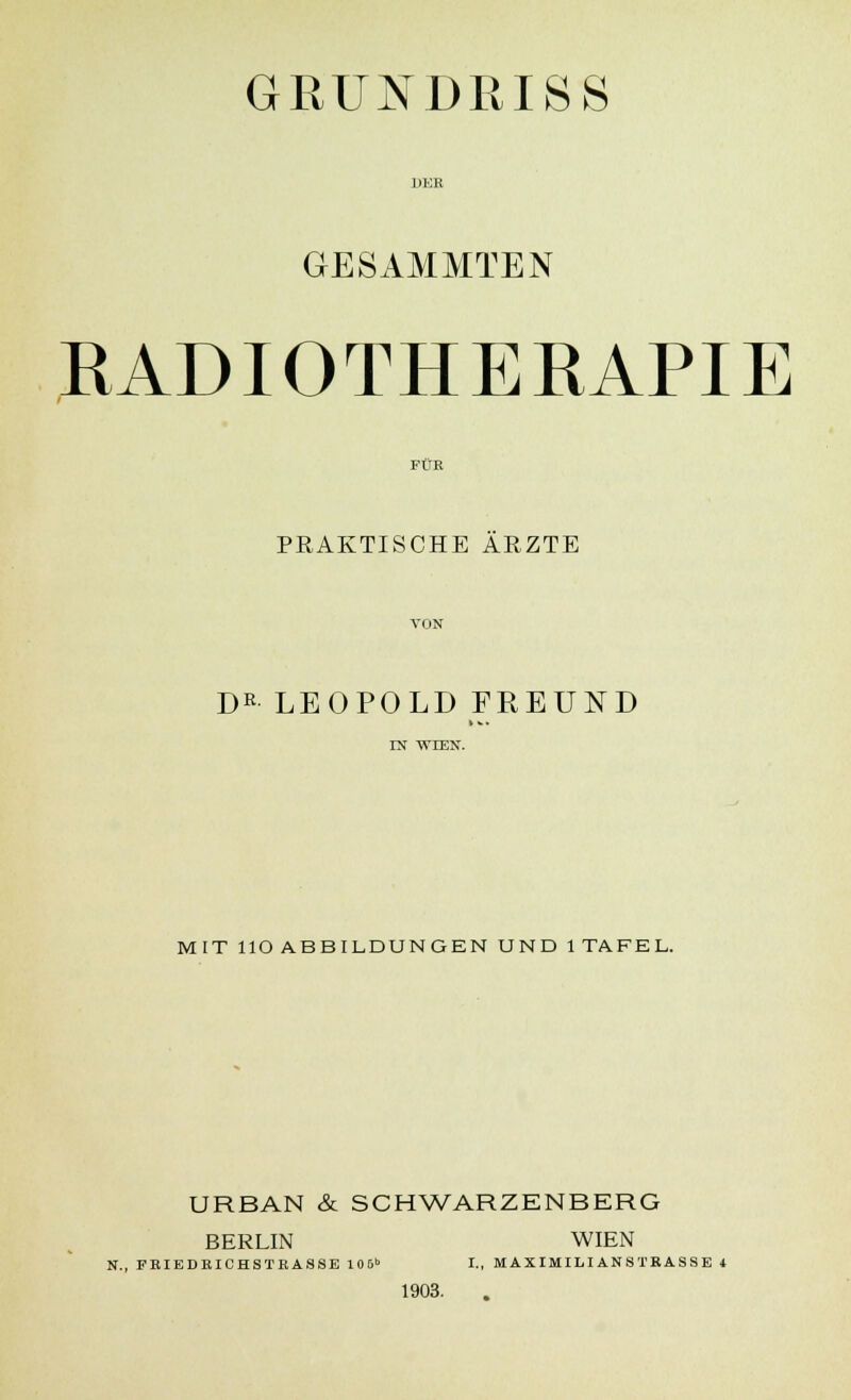GRUNDRISS GESAMMTEN RADIOTHERAPIE FÜR PRAKTISCHE ÄRZTE VON Dß LEOPOLD FREUND IN WIEN. MIT HO ABBILDUNGEN UND 1TAFEL. URBAN & SCHWARZENBERG BERLIN WIEN N., FBIEDKICHSTRASSE 106b I., MAXIMILIANSTRASSE 4 1903.