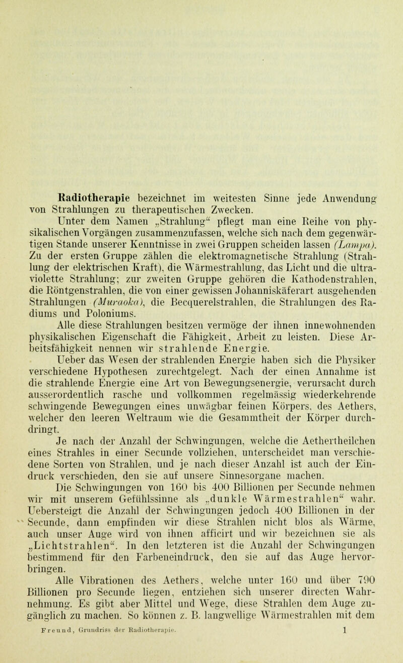 Radiotherapie bezeichnet im weitesten Sinne jede Anwendung von Strahlungen zu therapeutischen Zwecken. Unter dem Namen „Strahlung pflegt man eine Reihe von phy- sikalischen Vorgängen zusammenzufassen, welche sich nach dem gegenwär- tigen Stande unserer Kenntnisse in zwei Gruppen scheiden lassen (Lampa). Zu der ersten Gruppe zählen die elektromagnetische Strahlung (Strah- lung der elektrischen Kraft), die Wärmestrahlung, das Licht und die ultra- violette Strahlung; zur zweiten Gruppe gehören die KathodeDstrahlen, die Röntgenstrahlen, die von einer gewissen Johanniskäferart ausgehenden Strahlungen (Muraoka), die Becquerelstrahlen, die Strahlungen des Ra- diums und Poloniums. Alle diese Strahlungen besitzen vermöge der ihnen innewohnenden physikalischen Eigenschaft die Fähigkeit, Arbeit zu leisten. Diese Ar- beitsfähigkeit nennen wir strahlende Energie. Ueber das Wesen der strahlenden Energie haben sich die Physiker verschiedene Hypothesen zurechtgelegt. Nach der einen Annahme ist die strahlende Energie eine Art von Bewegungsenergie, verursacht durch ausserordentlich rasche und vollkommen regelmässig wiederkehrende schwingende Bewegungen eines unwägbar feinen Körpers, des Aethers, welcher den leeren Weltraum wie die Gesammtheit der Körper durch- dringt. Je nach der Anzahl der Schwingungen, welche die Aethertheilchen eines Strahles in einer Secunde vollziehen, unterscheidet man verschie- dene Sorten von Strahlen, und je nach dieser Anzahl ist auch der Ein- druck verschieden, den sie auf unsere Sinnesorgane machen. Die Schwingungen von 160 bis 400 Billionen per Secunde nehmen wir mit unserem Gefühlssinne als „dunkle Wärmestrahlen wahr. Uebersteigt die Anzahl der Schwingungen jedoch 400 Billionen in der Secunde, dann empfinden wir diese Strahlen nicht blos als Wärme, auch unser Auge wird von ihnen afficirt und wir bezeichnen sie als „Lichtstrahlen. In den letzteren ist die Anzahl der Schwingungen bestimmend für den Farbeneindruck, den sie auf das Auge hervor- bringen. Alle Vibrationen des Aethers, welche unter 160 und über 790 Billionen pro Secunde liegen, entziehen sich unserer directen Wahr- nehmung. Es gibt aber Mittel und Wege, diese Strahlen dem Auge zu- gänglich zu machen. So können z. B. langwellige Wärmestrahlen mit dem