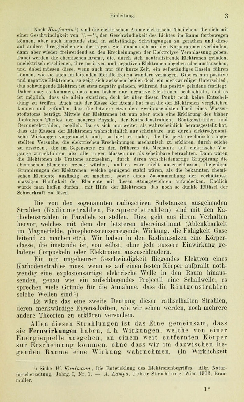 Nach Kaufmann ') sind die elektrischen Atome elektrische Theilchen, die sich mit einer Geschwindigkeit von l/5—*/3 der Geschwindigkeit des Lichtes im Raum fortbewegen können, aber auch imstande sind, in selbständige Schwingungen zu gerathen und diese auf andere ihresgleichen zu übertragen. Sie können sich mit den Körperatomen verbinden, dann aber wieder freiwerdend zu den Erscheinungen der Elektrolyse Veranlassung geben. Dabei werden die chemischen Atome, die, durch sich neutralisirende Elektronen geladen, unelektrisch erschienen, ihre positiven und negativen Elektronen abgeben oder austauschen, und dabei müssen diese, wenn auch nur für kurze Zeit, ein selbständiges Dasein führen können, wie sie auch im leitenden Metalle frei zu wandern vermögen. Gibt es nun positive und negative Elektronen, so zeigt sieh zwischen beiden doch ein merkwürdiger Unterschied ; das schwingende Elektron ist stets negativ geladen, während das positiv geladene festliegt. Daher mag es kommen, dass man bisher nur negative Elektronen beobachtete, und es ist möglich, dass sie allein existiren, doch ist über diesen Punkt noch keine Entschei- dung zu treffen. Auch mit der Masse der Atome hat man die der Elektronen vergleichen können und gefunden, dass die letztere etwa den zweitausendsten Theil eines Wasser- stoffatoms beträgt. Mittels der Elektronen ist nun aber auch eine Erklärung des bisher dunkelsten Theiles der neueren Physik, der Kathodenstrahlen, Röntgenstrahlen und Becquerelstrahlen, möglich. Da es sich nun weiter als wahrscheinlich herausgestellt hat, dass die Massen der Elektronen wahrscheinlich nur scheinbare, nur durch elektrodynami- sche Wirkungen vorgetäuscht sind, so liegt es nahe, die bis jetzt ergebnisslos ange- stellten Versuche, die elektrischen Erscheinungen mechanisch zu erklären, durch solche zu ersetzen, die im Gegensatze zu den früheren die Mechanik auf elektrische Vor- gänge zurückführen, also alle trägen Massen nur als scheinbare betrachten. Dann wären die Elektronen als Uratome anzusehen, durch deren verschiedenartige Gruppirung die chemischen Elemente erzeugt würden, und es wäre nicht ausgeschlossen, diejenigen GruppiruDgen der Elektronen, welche genügend stabil wären, als die bekannten chemi- schen Elemente ausfindig zu machen, sowie einen Znsammenhang der verhältniss- mässigen Häufigkeit der Elemente mit diesen Atomgewichten aufzudecken. Endlich würde man hoffen dürfen , mit Hilfe der Elektronen das noch so dunkle Räthsel der Schwerkraft zu lösen. Die von den sogenannten radioactiven Substanzen ausgehenden Strahlen (Radiumstrahlen, Becquerelstrahlen) sind mit den Ka- thodenstrahlen in Parallele zu stellen. Dies geht aus ihrem Verhalten hervor, welches mit dem der letzteren übereinstimmt (Ablenkbarkeit im Magnetfelde, phosphorescenzerregende Wirkung, die Fähigkeit Gase leitend zu machen etc.). Wir haben in den Radiumsalzen eine Körper- classe, die imstande ist, von selbst, ohne jede äussere Einwirkung ge- ladene Corpuskeln oder Elektronen auszuschleudern. Ein mit ungeheurer Geschwindigkeit fliegendes Elektron eines Kathodenstrahles muss, wenn es auf einen festen Körper aufprallt not- wendig eine explosionsartige elektrische Welle in den Raum hinaus- senden, genau wie ein aufschlagendes Projectil eine Schallwelle; es sprechen viele Gründe für die Annahme, dass die Röntgenstrahlen solche Wellen sind.1) Es wäre das eine zweite Deutung dieser räthselhaften Strahlen, deren merkwürdige Eigenschaften, wie wir sehen werden, noch mehrere andere Theorien zu erklären versuchen. Allen diesen Strahlungen ist das Eine gemeinsam, dass sie Fernvvirkungen haben, d. h. Wirkungen, welche von einer Energiequelle ausgehen, an einem weit entfernten Körper zur Erscheinung kommen, ohne dass wir im dazwischen lie- genden Räume eine Wirkung wahrnehmen. (In Wirklichkeit •) Siehe W. Kaufmann, Die Entwicklung des Elektronenbegritl'es. Allg. Natur- forscherzeitung, Jahrg. I, Nr. 1. — A. Lampu, Ueber Strahlung. Wien 1902, Brau- müller. 1*