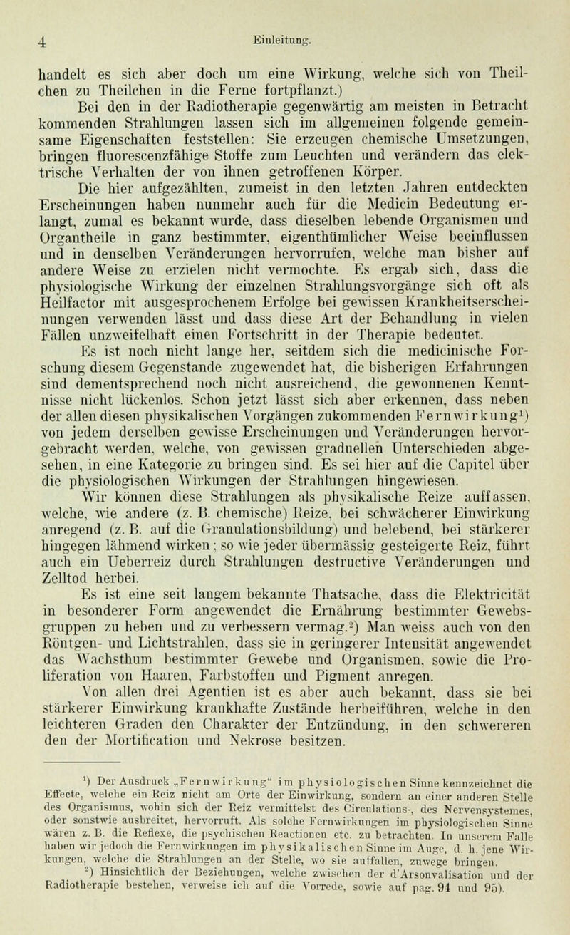 handelt es sich aber doch um eine Wirkung, welche sich von Theil- chen zu Theilchen in die Ferne fortpflanzt.) Bei den in der Radiotherapie gegenwärtig am meisten in Betracht kommenden Strahlungen lassen sich im allgemeinen folgende gemein- same Eigenschaften feststellen: Sie erzeugen chemische Umsetzungen, bringen fluorescenzfähige Stoffe zum Leuchten und verändern das elek- trische Verhalten der von ihnen getroffenen Körper. Die hier aufgezählten, zumeist in den letzten Jahren entdeckten Erscheinungen haben nunmehr auch für die Medicin Bedeutung er- langt, zumal es bekannt wurde, dass dieselben lebende Organismen und Organtheile in ganz bestimmter, eigenthümlicher Weise beeinflussen und in denselben Veränderungen hervorrufen, welche man bisher auf andere Weise zu erzielen nicht vermochte. Es ergab sich, dass die physiologische Wirkung der einzelnen Strahlungsvorgänge sich oft als Heilfactor mit ausgesprochenem Erfolge bei gewissen Krankheitserschei- nungen verwenden lässt und dass diese Art der Behandlung in vielen Fällen unzweifelhaft einen Fortschritt in der Therapie bedeutet. Es ist noch nicht lange her, seitdem sich die medicinische For- schung diesem Gegenstande zugewendet hat, die bisherigen Erfahrungen sind dementsprechend noch nicht ausreichend, die gewonnenen Kennt- nisse nicht lückenlos. Schon jetzt lässt sich aber erkennen, dass neben der allen diesen physikalischen Vorgängen zukommenden Fernwirkung1) von jedem derselben gewisse Erscheinungen und Veränderungen hervor- gebracht werden, welche, von gewissen graduellen Unterschieden abge- sehen, in eine Kategorie zu bringen sind. Es sei hier auf die Capitel über die physiologischen Wirkungen der Strahlungen hingewiesen. Wir können diese Strahlungen als physikalische Reize auffassen, welche, wie andere (z. B. chemische) Reize, bei schwächerer Einwirkung anregend (z.B. auf die (iranulationsbildung) und belebend, bei stärkerer hingegen lähmend wirken; so wie jeder übermässig gesteigerte Reiz, führt auch ein Ueberreiz durch Strahlungen destructive Veränderungen und Zelltod herbei. Es ist eine seit langem bekannte Thatsache, dass die Elektricität in besonderer Form angewendet die Ernährung bestimmter Gewebs- gruppen zu heben und zu verbessern vermag.-) Man weiss auch von den Röntgen- und Lichtstrahlen, dass sie in geringerer Intensität angewendet das Wachsthum bestimmter Gewebe und Organismen, sowie die Pro- liferation von Haaren, Farbstoffen und Pigment anregen. Von allen drei Agentien ist es aber auch bekannt, dass sie bei stärkerer Einwirkung krankhafte Zustände herbeiführen, welche in den leichteren Graden den Charakter der Entzündung, in den schwereren den der Mortificatio!! und Nekrose besitzen. ') Der Ausdruck „Fernwirkung im physiologischen Sinne kennzeichnet die Effecte, welche ein Reiz nicht am Orte der Einwirkung, sondern an einer anderen Stelle des Organismus, wohin sich der Reiz vermittelst des Circulations-, des Nervensystemes, oder sonstwie ausbreitet, hervorruft. Als solche Fernwirkungen im physiologischen Sinne wären z. B. die Reflexe, die psychischen Reactionen etc. zu betrachten. In unserem Falle haben wir jedoch die Fernwirkungen im physikalischen Sinne im Auge, d. h. jene Wir- kungen, welche die Strahlungen an der Stelle, wo sie autfallen, zuwege bringen. -) Hinsichtlich der Beziehungen, welche zwischen der d'Arsonvalisation und der Radiotherapie bestehen, verweise ich auf die Vorrede, sowie auf pag. 94 und 95).