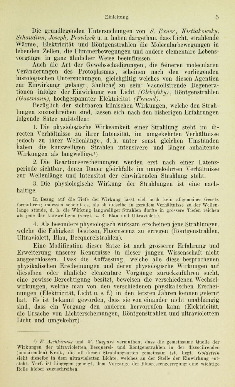 Die grundlegenden Untersuchungen von S. Exner, Kistiakowsky, Srhaudin/i, Joseph, ProvAzek u. a. haben dargethan, dass Licht, strahlende Wärme, Elektricität und Röntgenstrahlen die Molecularbewegungen in lebenden Zellen, die Flimmerbewegungen und andere elementare Lebens- vorgänge in ganz ähnlicher Weise beeinflussen. Auch die Art der Gewebsschädigungen, die feineren molecularen Veränderungen des Protoplasmas, scheinen nach den vorliegenden histologischen Untersuchungen, gleichgiltig welches von diesen Agentien zur Einwirkung gelangt, ähnliche] zu sein: Vacuolisirende Degenera- tionen infolge der Einwirkung von Licht (Glebofsky), Röntgenstrahlen (Gassmann), hochgespannter Elektricität (Freund). Bezüglich der sichtbaren klinischen Wirkungen, welche den Strah- lungen zuzuschreiben sind, lassen sich nach den bisherigen Erfahrungen folgende Sätze aufstellen: 1. Die physiologische Wirksamkeit einer Strahlung steht im di- recten Verhältnisse zu ihrer Intensität, im umgekehrten Verhältnisse jedoch zu ihrer Wellenlänge, d. b. unter sonst gleichen Umständen haben die kurzwelligen Strahlen intensivere und länger anhaltende Wirkungen als langwellige.1) 2. Die Reactionserscheinungen werden erst nach einer Latenz- periode sichtbar, deren Dauer gleichfalls im umgekehrten Verhältnisse zur Wellenlänge und Intensität der einwirkenden Strahlung steht, 3. Die physiologische Wirkung der Strahlungen ist eine nach- haltige. In Bezug auf die Tiefe der Wirkung lässt sich noch kein allgemeines Gesetz l'nrmuliren; indessen seheint es, als ob dieselbe in geradem Verhältnisse zu der Wellen- länge stünde, d. h. die Wirkung langwelliger Strahlen dürfte in grössere Tiefen reichen als jene der kurzwelligen (vergl. z. B. Blau und Ultraviolett). 4. Als besonders physiologisch wirksam erscheinen jene Strahlungen, welche die Fähigkeit besitzen, Fluorescenz zu erregen (Röntgenstrahlen, Ultraviolett, Blau, Becquerelstrahlen). Eine Modification dieser Sätze ist nach grösserer Erfahrung und Erweiterung unserer Kenntnisse in dieser jungen Wissenschaft nicht ausgeschlossen. Dass die Auffassung, welche alle diese besprochenen physikalischen Erscheinungen und deren physiologische Wirkungen auf dieselben oder ähnliche elementare Vorgänge zurückzuführen sucht, eine gewisse Berechtigung besitzt, beweisen die verschiedenen Wechsel- wirkungen, welche man von den verschiedenen physikalischen Erschei- nungen (Elektricität, Licht u. s. f.) in den letzten Jahren kennen gelernt hat. Es ist bekannt geworden, dass sie von einander nicht unabhängig sind, dass ein Vorgang den anderen hervorrufen kann (Elektricität, die Ursache von Lichterscheinungen, Röntgenstrahlen und ultraviolettem Licht und umgekehrt). ') E. Äschkinass und W. Casj/ari vermuthen, dass die gemeinsame Quelle der Wirkungen der ultravioletten, Becquerel- uud Böntgenstrahlea in der dissoeiirenden (ionisirenden) Kraft, die all diesen Strahlungsarten gemeinsam ist, liegt. Goldstein sieht dieselbe in dem ultravioletten Lichte, welches an der Stelle der Einwirkung ent- steht. Verf. ist hingegen geneigt, dem Vorgange der Fluorescenzerregung eine wichtige Rolle hiebei zuzuschreiben.