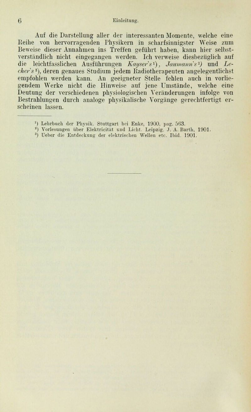 Auf die Darstellung aller der interessanten Momente, welche eine Reihe von hervorragenden Physikern in scharfsinnigster Weise zum Beweise dieser Annahmen ins Treffen geführt haben, kann hier selbst- verständlich nicht eingegangen werden. Ich verweise diesbezüglich auf die leichtfasslichen Ausführungen Kaijsers1), Jaumanns-) und Le- cher'ss), deren genaues Studium jedem Radiotherapeuten angelegentlichst empfohlen werden kann. An geeigneter Stelle fehlen auch in vorlie- gendem Werke nicht die Hinweise auf jene Umstände, welche eine Deutung der verschiedenen physiologischen Veränderungen infolge von Bestrahlungen durch analoge physikalische Vorgänge gerechtfertigt er- scheinen lassen. Lehrbuch der Physik. Stuttgart bei Enke, 1900, pag. 563. Vorlesungen über Elektricität und Lieht. Leipzig, .T.A.Barth, 1901. üeber die Entdeckung der elektrischen Wellen etc. Ibid. 1901.