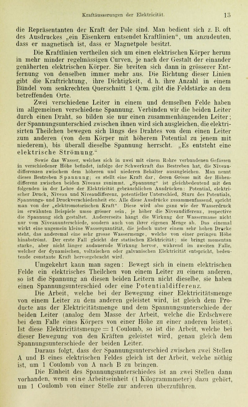die Repräsentanten der Kraft der Pole sind. Man bedient sich z. B. oft des Ausdruckes „ein Eisenkern entsendet Kraftlinien, um anzudeuten, dass er magnetisch ist, dass er Magnetpole besitzt. Die Kraftlinien vertheilen sich um einen elektrischen Körper herum in mehr minder regelmässigen Curven, je nach der Gestalt der einander genäherten elektrischen Körper. Sie breiten sich dann in grösserer Ent- fernung von denselben immer mehr aus. Die Richtung dieser Linien gibt die Kraftrichtung, ihre Dichtigkeit, d. h. ihre Anzahl in einem Bündel vom senkrechten Querschnitt 1 Qcm. gibt die Feldstärke an dem betreffenden Orte. Zwei verschiedene Leiter in einem und demselben Felde haben im allgemeinen verschiedene Spannung. Verbinden wir die beiden Leiter durch einen Draht, so bilden sie nur einen zusammenhängenden Leiter; der Spannungsunterschied zwischen ihnen wird sich ausgleichen, die elektri- sirten Theilchen bewegen sich längs des Drahtes von dem einen Leiter zum anderen (von dem Körper mit höherem Potential zu jenem mit niederem), bis überall dieselbe Spannung herrscht. „Es entsteht eine elektrische Strömung. Sowie das Wasser, welches sich in zwei mit einem Rühre verbundenen Gefassen in verschiedener Höhe befindet, infolge der Schwerkraft das Bestreben hat, die Niveau- differenzen zwischem dem höheren und niederen Behälter auszugleichen. Man nennt dieses Bestreben Spannung; es stellt eine Kraft dar, deren Grösse mit der Höhen- differenz zwischen beiden Niveaus zunimmt, „Spannung- ist gleichbedeutend mit den folgenden in der Lehre der Elektricität gebräuchlichen Ausdrücken: Potential, elektri- scher Druck, Niveau und Niveaudifferenz, potentieller Unterschied, Sturz des Potentials, Spannungs- und Druckverschiedenheit etc. Alle diese Ausdrücke zusammenfassend, spricht man von der „elektromotorischen Kraft Diese wird also ganz wie der Wasserdruck im erwähnten Beispiele umso grösser sein, je höher die Niveaudifferenz, respective die Spannung sich gestaltet. Andererseits hängt die Wirkung der Wassermasse nicht nur vom Niveauunterschiede, sondern auch von ihrer eigenen Menge ab. Das einemal wirkt eine ungemein kleine Wasserquantität, die jedoch unter einem sehr hohen Drucke steht, das anderemal eine sehr grosse Wassermenge, welche von einer geringen Höhe hinabströmt. Der erste Fall gleicht der statischen Elektricität; sie bringt momentan starke, aber nicht länger andauernde Wirkung hervor, während im zweiten Falle, welcher der dynamischen, voltaischen oder galvanischen Elektricität entspricht, bedeu- tende constante Kraft hervorgebracht wird. Umgekehrt kann man sagen: Bewegt sich in einem elektrischen Felde ein elektrisches Theilchen von einem Leiter zu einem anderen, so ist die Spannung ah diesen beiden Leitern nicht dieselbe, sie haben einen Spannungsunterschied oder eine Potentialdifferenz. Die Arbeit, welche bei der Bewegung einer Elektricitätsmenge von einem Leiter zu dem anderen geleistet wird, ist gleich dem Pro- ducte aus der Elektricitätsmenge und dem Spannungsunterschiede der beiden Leiter (analog dem Masse der Arbeit, welche die Erdschwere bei dem Falle eines Körpers von einer Höhe zu einer anderen leistet). Ist diese Elektricitätsmenge = 1 Coulomb, so ist die Arbeit, welche bei dieser Bewegung von den Kräften geleistet wird, genau gleich dem Spannungsunterschiede der beiden Leiter. Daraus folgt, dass der Spannungsunterschied zwischen zwei Stellen A und B eines elektrischen Feldes gleich ist der Arbeit, welche nöthig ist, um 1 Coulomb von A nach B zu bringen. Die Einheit des Spannungsunterschiedes ist an zwei Stellen dann vorhanden, wenn eine Arbeitseinheit (l Kilogrammmeter) dazu gehört, um 1 Coulomb von einer Stelle zur anderen überzuführen.