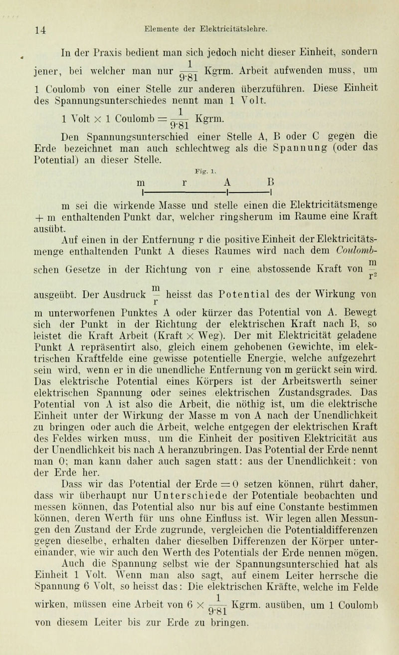 In der Praxis bedient man sich jedoch nicht dieser Einheit, sondern iener, bei welcher man nur ^7— Kenn. Arbeit aufwenden muss, um 1 Coulomb von einer Stelle zur anderen überzuführen. Diese Einheit des Spannungsunterschiedes nennt man 1 Volt. 1 Volt x 1 Coulomb = f-£- Kgrm. Den Spannungsunterschied einer Stelle A, B oder C gegen die Erde bezeichnet man auch schlechtweg als die Spannung (oder das Potential) an dieser Stelle. Fig. 1. m r A B I 1 1 m sei die wirkende Masse und stelle einen die Elektricitätsmenge + m enthaltenden Punkt dar, welcher ringsherum im Räume eine Kraft ausübt. Auf einen in der Entfernung r die positive Einheit der Elektricitäts- menge enthaltenden Punkt A dieses Baumes wird nach dem Coulomb- schen Gesetze in der Richtung von r eine abstossende Kraft von - ausgeübt. Der Ausdruck -- heisst das Potential des der Wirkung von m unterworfenen Punktes A oder kürzer das Potential von A. Bewegt sich der Punkt in der Richtung der elektrischen Kraft nach B, so leistet die Kraft Arbeit (Kraft X Weg). Der mit Elektricität geladene Punkt A repräsentirt also, gleich einem gehobenen Gewichte, im elek- trischen Kraftfelde eine gewisse potentielle Energie, welche aufgezehrt sein wird, wenn er in die unendliche Entfernung von m gerückt sein wird. Das elektrische Potential eines Körpers ist der Arbeitswerth seiner elektrischen Spannung oder seines elektrischen Zustandsgrades. Das Potential von A ist also die Arbeit, die nöthig ist, um die elektrische Einheit unter der Wirkung der Masse m von A nach der Unendlichkeit zu bringen oder auch die Arbeit, welche entgegen der elektrischen Kraft des Feldes wirken muss, um die Einheit der positiven Elektricität aus der Unendlichkeit bis nach A heranzubringen. Das Potential der Erde nennt man 0; man kann daher auch sagen statt: aus der Unendlichkeit: von der Erde her. Dass wir das Potential der Erde = 0 setzen können, rührt daher, dass wir überhaupt nur Unterschiede der Potentiale beobachten und messen können, das Potential also nur bis auf eine Constante bestimmen können, deren Werth für uns ohne Einfluss ist. Wir legen allen Messun- gen den Zustand der Erde zugrunde, vergleichen die Potentialdifferenzen gegen dieselbe, erhalten daher dieselben Differenzen der Körper unter- einander, wie wir auch den Werth des Potentials der Erde nennen mögen. Auch die Spannung selbst wie der Spannungsunterschied hat als Einheit 1 Volt. Wenn man also sagt, auf einem Leiter herrsche die Spannung 6 Volt, so heisst das: Die elektrischen Kräfte, welche im Felde wirken, müssen eine Arbeit von 6 X tt^t Kgrm. ausüben, um 1 Coulomb y*oi von diesem Leiter bis zur Erde zu bringen.