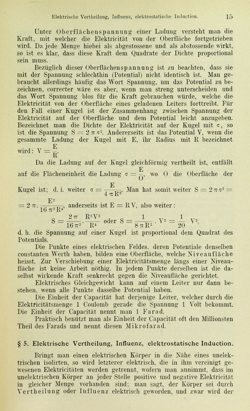 Unter Oberflächenspannung einer Ladung versteht man die Kraft, mit welcher die Elektricität von der Oberfläche fortgetrieben wird. Da jede Menge hiebei als abgestossene und als abstossende wirkt, so ist es klar, dass diese Kraft dem Quadrate der Dichte proportional sein muss. Bezüglich dieser Oberflächenspannung ist zu beachten, dass sie mit der Spannung schlechthin (Potential) nicht identisch ist. Man ge- braucht allerdings häufig das Wort Spannung, um das Potential zu be- zeichnen, eorrecter wäre es aber, wenn man streng unterscheiden und das Wort Spannung blos für die Kraft gebrauchen würde, welche die Elektricität von der Oberfläche eines geladenen Leiters forttreibt. Für den Fall einer Kugel ist der Zusammenhang zwischen Spannung der Elektricität auf der Oberfläche und dem Potential leicht anzugeben. Bezeichnet man die Dichte der Elektricität auf der Kugel mit c, so ist die Spannung S = 2 r. c2. Andererseits ist das Potential V, wenn die gesammte Ladung der Kugel mit E, ihr Radius mit R bezeichnet wird: V = s. R Da die Ladung auf der Kugel gleichförmig vertheilt ist, entfällt auf die Flächeneinheit die Ladung g = - wo 0 die Oberfläche der E Kugel ist; d. i. weiter c = -—-—. Man hat somit weiter S = 2-r:° = 4 tz a2 F2 = 2i. —;—-j—, anderseits ist E = R V, also weiter : lb 7:-K4 2 TT P2V2 1 1 oder S = ^^ . V2 = 4 V2 16 *2 R4 8xR2' 20 d. h. die Spannung auf einer Kugel ist proportional dem Quadrat des Potentials. Die Punkte eines elektrischen Feldes, deren Potentiale denselben constanten Werth haben, bilden eine Oberfläche, welche Niveaufläche heisst. Zur Verschiebung einer Elektricitätsmenge längs einer Niveau- fläche ist keine Arbeit nöthig. In jedem Punkte derselben ist die da- selbst wirkende Kraft senkrecht gegen die Niveaufläche gerichtet. Elektrisches Gleichgewicht kann auf einem Leiter nur dann be- stehen, wenn alle Punkte dasselbe Potential haben. Die Einheit der Capacität hat derjenige Leiter, welcher durch die Elektricitätsmenge 1 Coulomb gerade die Spannung 1 Volt bekommt. Die Einheit der Capacität nennt man 1 Farad. Praktisch benützt man als Einheit der Capacität oft den Millionsten Theil des Farads und nennt diesen Mikrofarad. § 5. Elektrische Vertheilung, Influenz, elektrostatische Induction. Bringt man einen elektrischen Körper in die Nähe eines unelek- trischen isolirten, so wird letzterer elektrisch, die in ihm vereinigt ge- wesenen Elektricitäten werden getrennt, wofern man annimmt, dass im unelektrischen Körper an jeder Stelle positive und negative Elektricität in gleicher Menge vorhanden sind; man sagt, der Körper sei durch Vertheilung oder Influenz elektrisch geworden, und zwar wird der