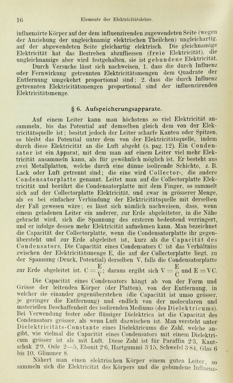 influenzirte Körper auf der dem influenzirenden zugewendeten Seite (wegen der Anziehung der ungleichnamig elektrischen Theilchen) ungleichartig, auf der abgewendeten Seite gleichartig elektrisch. Die gleichnamige Elektricität hat das Bestreben abzufliessen (freie Elektricität), die ungleichnamige aber wird festgehalten, sie ist gebundene Elektricität. Durch Versuche lässt sich nachweisen, 1. dass die durch Influenz oder Fernwirkung getrennten Elektricitätsmengen dem Quadrate der Entfernung umgekehrt proportional sind; 2. dass die durch Influenz getrennten Elektricitätsmengen proportional sind der influenzirenden Elektricitätsmenge. § 6. Aufspeicherungsapparate. Auf einem Leiter kann man höchstens so viel Elektricität an- sammeln, bis das Potential auf demselben gleich dem von der Elek- tricitätsquelle ist; besitzt jedoch der Leiter scharfe Kanten oder Spitzen, so bleibt das Potential unter dem von der Elektricitätsquelle, indem durch diese Elektricität an die Luft abgeht (s. pag. 12). Ein Conden- sator ist ein Apparat, mit dem man auf einem Leiter viel mehr Elek- tricität ansammeln kann, als für gewöhnlich möglich ist. Er besteht aus zwei Metallplatten, welche durch eine dünne isolirende Schichte, z. B. Lack oder Luft getrennt sind; die eine wird Collector-, die andere Condensatorplatte genannt. Leitet man auf die Collectorplatte Elek- tricität und berührt die Condensatorplatte mit dem Finger, so sammelt sich auf der Collectorplatte Elektricität, und zwar in grösserer Menge, als es bei einfacher Verbindung der Elektricitätsquelle mit derselben der Fall gewesen wäre; es lässt sich nämlich nachweisen, dass, wenn einem geladenen Leiter ein anderer, zur Erde abgeleiteter, in die Nähe gebracht wird, sich die Spannung des ersteren bedeutend verringert, und er infolge dessen mehr Elektricität aufnehmen kann. Man bezeichnet die Capacität der Collectorplatte, wenn die Condensatorplatte ihr gegen- übersteht und zur Erde abgeleitet ist, kurz als die Capacität des Condensators, Die Capacität eines Condensators C ist das Verhältniss zwischen der Elektricitätsmenge E, die auf der Collectorplatte liegt, zu der Spannung (Druck, Potential) derselben V, falls die Condensatorplatte E E zur Erde abgeleitet ist. C = -; daraus ergibt sich V = ~ und E = VC. v C Die Capacität eines Condensators hängt ab von der Form und Grösse der leitenden Körper (der Platten), von der Entfernung, in welcher sie einander gegenüberstehen (die Capacität ist umso grösser, je geringer die Entfernung) und endlich von der molecularen und materiellen Beschaffenheit des isolirendenMediums (des Dielektricums). Bei Verwendung fester oder flüssiger Dielektrica ist die Capacität des Condensators grösser, als wenn Luft dazwischen ist. Man versteht unter Dielektricitäts-Constante eines Dielektricums die Zahl, welche an- gibt, wie vielmal die Capacität eines Condensators mit einem Dielektri- cum grösser ist als mit Luft. Diese Zahl ist für Paraffin 23, Kaut- schuk 2-9, Oele 2—5, Ebonit 2'6, Hartgummi 315, Schwefel 384, Glas 6 bis 10, Glimmer 8. Nähert man einen elektrischen Körper einem guten Leiter, so sammeln sich die Elektricität des Körpers und die gebundene Influenz-