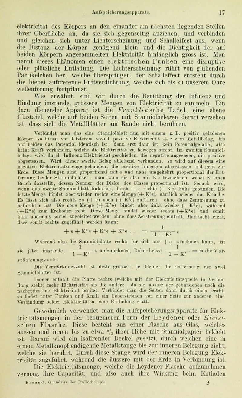 elektricität des Körpers an den einander am nächsten liegenden Stellen ihrer Oberfläche an, da sie sich gegenseitig anziehen, und verbinden und gleichen sich unter Lichterscheinung und Schalleffect aus, wenn die Distanz der Körper genügend klein und die Dichtigkeit der auf beiden Körpern angesammelten Elektricität hinlänglich gross ist. Man nennt dieses Phänomen einen elektrischen Funken, eine disruptive oder plötzliche Entladung. Die Lichterscheinung rührt von glühenden Partikelchen her, welche überspringen, der Schalleffect entsteht durch die hiebei auftretende Luftverdichtung, welche sich bis zu unserem Ohre wellenförmig fortpflanzt. Wie erwähnt, sind wir durch die Benützung der Influenz und Bindung imstande, grössere Mengen von Elektricität zu sammeln. Ein dazu dienender Apparat ist die Franklin'sche Tafel, eine ebene Glastafel, welche auf beiden Seiten mit Stanniolbelegen derart versehen ist, dass sich die Metallblätter am Rande nicht berühren. Verbindet man das eine Stanniolblatt nun mit einem z. B. positiv geladenen Körper, so fliesst von letzterem soviel positive Elektricität -f- e zum Metallbelag, bis auf beiden das Potential identisch ist; denn erst dann ist keiu Potentialgefälle, also keine Kraft vorbanden, welche die Elektricität zu bewegen strebt. Im zweiten Stanniol- belage wird durch Influenz Elektricität geschieden, die negative angezogen, die positive abgestossen. Wird dieser zweite Belag, ableitend verbunden, so wird auf diesem eine negative Elektricitätsmenge gebunden, die positive hingegen abgestossen und geht zur Erde. Diese Mengen sind proportional mit e und nahe umgekehrt proportional der Ent- fernung beider Stanniolblätter; man kann sie also mit Ke bezeichnen, wobei K einen Bruch darstellt, dessen Nenner der Dicke des Glases proportional ist. Sonach wird, wenn das z%veite Stanniolblatt links ist, durch +e rechts (—Ke) links gebunden. Die letzte Menge bindet aber wieder rechts eine Menge (4- K2e), nämlich wieder das K-fache. Es lässt sich also rechts zu (+e) noch (+ K2e) zuführen, ohne dass Zerstreuung zu befürchten isf. Die neue Menge (+K2e) bindet aber links wieder (—K3e), während (+K3e) zum Erdboden geht. Diese Menge bindet wieder rechts f+K^e) und somit kann abermals soviel zugeleitet werden, ohne dass Zerstreuung eintritt. Man sieht leicht, dass somit rechts zugeführt werden kann: 1 1 — K2 Während also die Stanniolplatte rechts für sich nur + e aufnehmen kann, ist sie jetzt imstande, —= =rj— e aufzunehmen. Daher heisst — —— = m die Ver- 1 — K 1 — K Stärkungszahl. Die Verstärkungszahl ist desto grösser, je kleiner die Entfernung der zwei Stanniolblätter ist. Immer enthält die Platte rechts (welche mit der Elektrieitätsquelle in Verbin- dung steht) mehr Elektricität als die andere, da sie ausser der gebundenen noch die nachgeflossene Elektricität besitzt. Verbindet man die Seiten dann durch einen Draht, so findet unter Funken und Knall ein Ueberstrümen von einer Seite zur anderen, eine Verbindung beider Elektricitäten, eine Entladung statt. Gewöhnlieh verwendet man die Aufspeicherungsapparate für Elek- tricitätsmengen in der bequemeren Form der Leydener oder Kleist- schen Flasche. Diese besteht aus einer Flasche aus Glas, welches aussen und innen bis zu etwa 2/3 ihrer Höhe mit Stanniolpapier beklebt ist. Darauf wird ein isolirender Deckel gesetzt, durch welchen eine in einem Metallknopf endigende Metallstange bis zur inneren Belegung zieht, welche sie berührt. Durch diese Stange wird der inneren Belegung Elek- tricität zugeführt, während die äussere mit der Erde in Verbindung ist. Die Elektricitätsmenge, welche die Leydener Flasche aufzunehmen vermag, ihre Capacität, und also auch ihre Wirkung beim Entladen Freund, Grundriss der Radiotherapie. 2