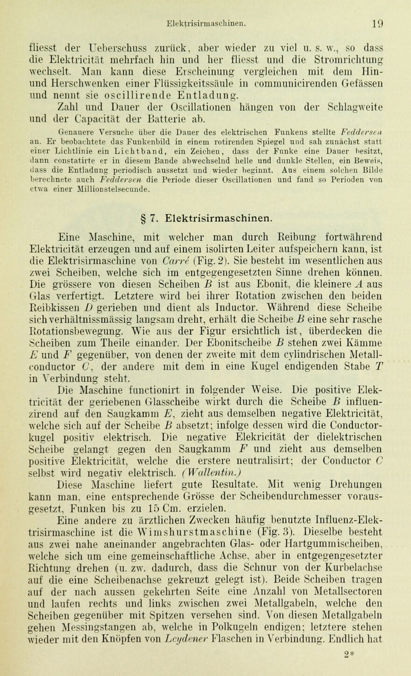 fliesst der Ueberschuss zurück, aber wieder zu viel u. s. w., so dass die Elektricität mehrfach hin und her fliesst und die Stromrichtung wechselt. Man kann diese Erscheinung vergleichen mit dem Hin- und Herschwenken einer Flüssigkeitssäule in communicirenden Gefässen und nennt sie oscillirende Entladung. Zahl und Dauer der Oscillationen hängen von der Schlagweite und der Capacität der Batterie ab. Genauere Versuche über die Dauer des elektrischen Funkens stellte Feddersen an. Er beobachtete das Funkenbild in einem rotirenden Spiegel und sah zunächst statt einer Lichtlinie ein Lichtband, ein Zeichen, dass der Funke eine Dauer besitzt, dann constatirte er in diesem Bande abwechselnd helle und dunkle Stellen, ein Beweis, dass die Entladung periodisch aussetzt und wieder beginnt. Aus einem solchen Bilde berechnete auch Feddersen die Periode dieser Oscillationen und fand so Perioden von etwa einer Millionstelsecnnde. § 7. Elektrisirmaschinen. Eine Maschine, mit welcher man durch Reibung fortwährend Elektricität erzeugen und auf einem isolirten Leiter aufspeichern kann, ist die Elektrisirmaschme von Canr (Fig. 2). Sie besteht im wesentlichen aus zwei Scheiben, welche sich im entgegengesetzten Sinne drehen können. Die grössere von diesen Scheiben B ist aus Ebonit, die kleinere A aus Glas verfertigt. Letztere wird bei ihrer Rotation zwischen den beiden Reibkissen 1) gerieben und dient als Inductor. Während diese Scheibe sichverhältnissmässig langsam dreht, erhält die Scheibe B eine sehr rasche Rotationsbewegung. Wie aus der Figur ersichtlich ist, überdecken die Scheiben zum Theile einander. Der Ebonitscheibe B stehen zwei Kämme E und F gegenüber, von denen der zweite mit dem cylindrischen Metall- conductor C, der andere mit dem in eine Kugel endigenden Stabe T in Verbindung steht. Die Maschine funetionirt in folgender Weise. Die positive Elek- tricität der geriebenen Glasscheibe wirkt durch die Scheibe B influen- zirend auf den Saugkamm E, zieht aus demselben negative Elektricität, welche sich auf der Scheibe B absetzt; infolge dessen wird die Conductor- kugel positiv elektrisch. Die negative Elekricität der dielektrischen Scheibe gelangt gegen den Saugkamm F und zieht aus demselben positive Elektricität, welche die erstere neutralisirt; der Conductor C selbst wird negativ elektrisch. (Wallentin.) Diese Maschine liefert gute Resultate. Mit wenig Drehungen kann man, eine entsprechende Grösse der Scheibendurchmesser voraus- gesetzt, Funken bis zu 15 Cm. erzielen. Eine andere zu ärztlichen Zwecken häufig benutzte Influenz-Elek- trisirmaschine ist die Wimshurstmaschine (Fig. 3). Dieselbe besteht aus zwei nahe aneinander angebrachten Glas- oder Hartgummischeiben, welche sich um eine gemeinschaftliche Achse, aber in entgegengesetzter Richtung drehen (u. zw. dadurch, dass die Schnur von der Kurbelachse auf die eine Scheibenachse gekreuzt gelegt ist). Beide Scheiben tragen auf der nach aussen gekehrten Seite eine Anzahl von Metallsectoren und laufen rechts und links zwischen zwei Metallgabeln, welche den Scheiben gegenüber mit Spitzen versehen sind. Von diesen Metallgabeln gehen Messingstangen ab, welche in Polkugeln endigen; letztere stehen wieder mit den Knöpfen von Leijdcner Flaschen in Verbindung. Endlich hat 2*