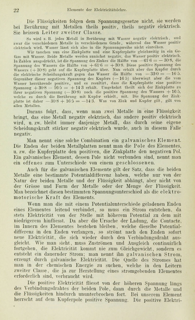 Die Flüssigkeiten folgen dem Spannungsgesetze nicht, sie werden bei Berührung mit Metallen theils positiv, theils negativ elektrisch. Sie heissen Leiter zweiter Classe. So wird z.B. jedes Metall in Berührung mit Wasser negativ elektrisch, und zwar die verschiedenen Metalle in verschiedenem Grade, während das Wasser positiv elektrisch wird. Wasser lässt sich also in die Spannungsreihe nicht einreihen. Wir tauchen nun eine Zinkplatte und eine Kupferplatte gleichzeitig in ein Ge- fäss mit Wasser. Beide Metalle werden zunächst negativ, das Wasser positiv elektrisch. In Zahlen ausgedrückt, ist die .Spannung des Zinkes die Hälfte von —61'6 = — 308, die Spannung des Wassers die Hälfte von +61'6 = +308. Diese positive Spannung des Wassers ( + 308) geht auf die Kupferplatte über. Nun erhält aber das Kupfer durch die elektrische Scheidungskraft gegen das Wasser die Hälfte von —33'0 = —16 5. Gegenüber dieser negativen Spannung des Kupfers (—16 5) überwiegt aber die vom Wasser herrührende positive, und es resultirt, dass die Kupferplatte eine positive Spannung + 308 — 16'd = + 143 erhält. Umgekehrt theilt sich der Zinkplatte zu ihrer negativen Spannung (—308) noch die positive Spannung des Wassers + 16 5, welche es durch die Berührung mit Kupfer erhielt, mit. Die Spannung der Zink- platte ist daher — 308 + 165 = —143. Was von Zink und Kupfer gilt, gilt von allen Metallen. Daraus folgt, dass, wenn man zwei Metalle in eine Flüssigkeit bringt, das eine Metall negativ elektrisch, das andere positiv elektrisch wird, u. zw. bleibt immer dasjenige Metall, das durch seine eigene Scheidungskraft stärker negativ elektrisch wurde, auch in diesem Falle negativ. Man nennt eine solche Combination ein galvanisches Element. Die Enden der beiden Metallplatten nennt man die Pole des Elementes, u. zw. die Kupferplatte den positiven, die Zinkplatte den negativen Pol. Ein galvanisches Element, dessen Pole nicht verbunden sind, nennt man ein offenes zum Unterschiede von einem geschlossenen. Auch für die galvanischen Elemente gilt der Satz, dass die beiden Metalle eine bestimmte Potentialdifferenz haben, welche nur von der Natur der beiden Metalle und der Flüssigkeit abhängt, aber nicht von der Grösse und Form der Metalle oder der Menge der Flüssigkeit. Man bezeichnet diesen bestimmten Spannungsunterschied als die elektro- motorische Kraft des Elements. Wenn man die mit einem Potentialunterschiede geladenen Enden eines Elementes leitend verbindet, so muss ein Strom entstehen, da stets Elektricität von der Stelle mit höherem Potential zu dem mit niedrigerem hinfliesst. Da aber die Ursache der Ladung, die Contacte, im Innern des Elementes bestehen bleiben, welche dieselbe Potential- differenz in den Enden verlangen, so strömt nach den Enden sofort neue Elektricität, die sich wieder durch den Yerbindungsdraht aus- gleicht. Wie man sieht, muss Zuströmen und Ausgleich continuirlich fortgehen, die Elektricität kommt nie zum Gleichgewicht, sondern es entsteht ein dauernder Strom; man nennt ihn galvanischen Strom, erzeugt durch galvanische Elektricität. Die Quelle des Stromes hat man in der chemischen Energie zu suchen, welche in den Leitern zweiter Classe, die ja zur Herstellung eines stromgebenden Elementes erforderlich sind, verbraucht wird. Die positive Elektricität fliesst von der höheren Spannung längs des Verbindungsdrahtes der beiden Pole, dann durch die Metalle und die Flüssigkeiten hindurch ununterbrochen fort, Bei unserem Element herrscht auf dem Kupferpole positive Spannung. Die positive Elektri-