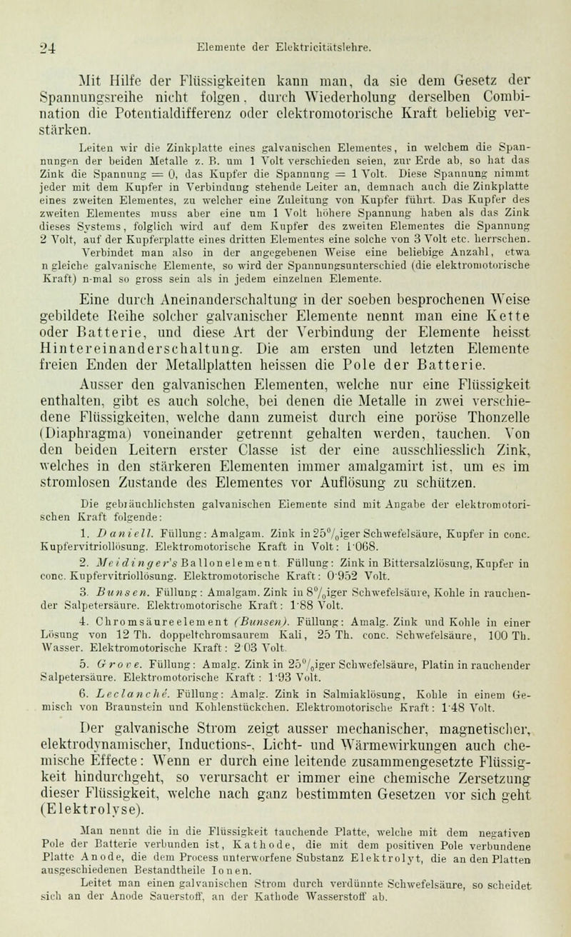 Mit Hilfe der Flüssigkeiten kann man, da sie dem Gesetz der Spannungsreihe nicht folgen. durch Wiederholung derselben Combi- nation die Potentialdifferenz oder elektromotorische Kraft beliebig ver- stärken. Leiten wir die Zinkplatte eines galvanischen Elementes, in welchem die Span- nungen der beiden Metalle ■/,. B. um 1 Volt verschieden seien, zur Erde ab, so hat das Zink die Spannung = 0, das Kupfer die Spannung = 1 Volt. Diese Spannung nimmt jeder mit dem Kupfer in Verbindung stehende Leiter an, demnach auch die Zinkplatte eines zweiten Elementes, zu welcher eine Zuleitung von Kupfer führt. Das Kupfer des zweiten Elementes nmss aber eine um 1 Volt höhere Spannung haben als das Zink dieses Systems, folglich wird auf dem Kupfer des zweiten Elementes die Spannung 2 Volt, auf der Kupferplatte eines dritten Elementes eine solche von 3 Volt etc. herrschen. Verbindet man also in der angegebenen Weise eine beliebige Anzahl, etwa n gleiche galvanische Elemente, so wird der Spannungsunterschied (die elektromotorische Kraft) n-mal so gross sein als in jedem einzelnen Elemente. Eine durch Aneinanderschaltung in der soeben besprochenen Weise gebildete Keine solcher galvanischer Elemente nennt man eine Kette oder Batterie, und diese Art der Verbindung der Elemente heisst Hintereinanderschaltung. Die am ersten und letzten Elemente freien Enden der Metallplatten heissen die Pole der Batterie. Ausser den galvanischen Elementen, welche nur eine Flüssigkeit enthalten, gibt es auch solche, bei denen die Metalle in zwei verschie- dene Flüssigkeiten, welche dann zumeist durch eine poröse Thonzelle (Diaphragma) voneinander getrennt gehalten werden, tauchen. Von den beiden Leitern erster Classe ist der eine ausschliesslich Zink, welches in den stärkeren Elementen immer amalgamirt ist, um es im stromlosen Zustande des Elementes vor Auflösung zu schützen. Die gebräuchlichsten galvanischen Elemente sind mit Angabe der elektromotori- schen Kraft folgende: 1. Daniell. Füllung: Amalgam. Zink in 25°/0iger Schwefelsäure, Kupfer in conc. Kupfervitriollösung. Elektromotorische Kraft in Volt: 1'068. 2. Mcidinger's Ballonelement Füllung: Zink in Bittersalzlösung, Kupfer in conc. Kupfervitriollösung. Elektromotorische Kraft: 0'952 Volt. 3. Buttsen. Füllung: Amalgam. Zink in S0/0iSer Schwefelsäure, Kohle in rauchen- der Salpetersäure. Elektromotorische Kraft: 1'88 Volt. 4. Chromsäureelement (Bimsen). Füllung: Amalg. Zink und Kohle in einer Lösung von 12 Th. doppeltchromsaurem Kali, 25 Th. conc. Schwefelsäure, 100 Th. Wasser. Elektromotorische Kraft: 2 03 Volt. 5. Grove. Füllung: Amalg. Zink in 250/Oiger Schwefelsäure, Platin in rauchender Salpetersäure. Elektromotorische Kraft: 1'93 Volt. 6. Leclanche. Füllung: Amalg. Zink in Salmiaklösung, Kohle in einem Ge- misch von Braunstein und Kohlenstückchen. Elektromotorische Kraft: T48 Volt. Der galvanische Strom zeigt ausser mechanischer, magnetischer, elektrodynamischer, Inductions-. Licht- und Wärmewirkungen auch che- mische Effecte: Wenn er durch eine leitende zusammengesetzte Flüssig- keit hindurchgeht, so verursacht er immer eine chemische Zersetzung dieser Flüssigkeit, welche nach ganz bestimmten Gesetzen vor sich geht (Elektrolyse). Man nennt die in die Flüssigkeit tauchende Platte, welche mit dem negativen Pole der Batterie verbunden ist, Kathode, die mit dem positiven Pole verbundene Platte Anode, die dem Process unterworfene Substanz Elektrolyt, die an den Platten ausgeschiedenen Bestandtheile Ionen. Leitet man einen galvanischen Strom durch verdünnte Schwefelsäure, so scheidet sich an der Anode Sauerstoff, an der Kathode Wasserstoff ab.