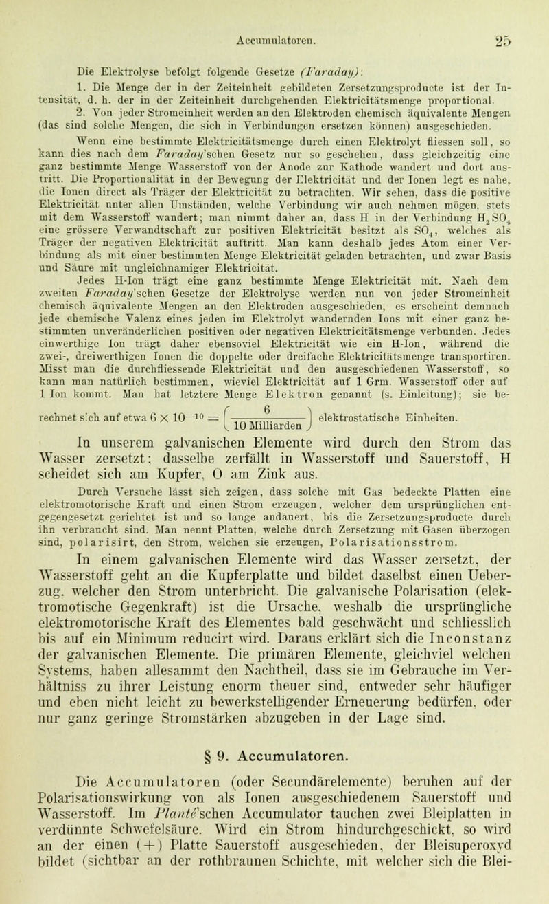 Die Elektrolyse befolgt folgende Gesetze (Faraday): 1. Die Menge der in der Zeiteinheit gebildeten Zersetzungsproducte ist der In- tensität, d. h. der in der Zeiteinheit durchgehenden Elektricitätsraenge proportional. 2. Von jeder Stromeinheit werden an den Elektroden chemisch äquivalente Mengen (das sind solche Mengen, die sich in Verbindungen ersetzen können) ausgeschieden. Wenn eine bestimmte Elektricitätsmenge durch einen Elektrolyt fliessen soll, so kann dies nach dem Fciradaifsciien Gesetz nur so geschehen , dass gleichzeitig eine ganz bestimmte Menge Wasserstoff von der Anode zur Kathode wandert und dort aus- tritt. Die Proportionalität in der Bewegung der Elektricität und der Ionen legt es nahe, die Ionen direct als Träger der Elektricität zu betrachten. Wir sehen, dass die positive Elektricität unter allen Umständen, welche Verbindung wir auch nehmen mögen, stets mit dem Wasserstoff wandert; man nimmt daher an, dass H in der Verbindung H„S04 eine grössere Verwandtschaft zur positiven Elektricität besitzt als S04, welches als Träger der negativen Elektricität auftritt. Man kann deshalb jedes Atom einer Ver- bindung als mit einer bestimmten Menge Elektricität geladen betrachten, und zwar Basis und Säure mit ungleichnamiger Elektricität. Jedes H-Ion trägt eine ganz bestimmte Menge Elektricität mit. Nach dem zweiten Faraday'schen Gesetze der Elektrolyse werden nun von jeder Stromeinheit chemisch äquivalente Mengen an den Elektroden ausgeschieden, es erscheint demnach jede chemische Valenz eines jeden im Elektrolyt wandernden Ions mit einer ganz be- stimmten unveränderlichen positiven oder negativen Elektricitätsmenge verbunden. Jedes einwerthige Ion trägt daher ebensoviel Elektricität wie ein H-Ion, während die zwei-, dreiwerthigen Ionen die doppelte oder dreifache Elektricitätsmenge transportiren. Misst man die durchfliessende Elektricität und den ausgeschiedenen Wasserstoff, so kann man natürlich bestimmen, wieviel Elektricität auf 1 Grm. Wasserstoff oder auf 1 Ion kommt. Man hat letztere Menge Elektron genannt (s. Einleitung); sie be- rechnet sich auf etwa 6 X 10—10 = -tttttttt—;— elektrostatische Einheiten. I. 10 Milliarden J In unserem galvanischen Elemente wird durch den Strom das Wasser zersetzt; dasselbe zerfällt in Wasserstoff und Sauerstoff, H scheidet sich am Kupfer, 0 am Zink aus. Durch Versuche lässt sich zeigen, dass solche mit Gas bedeckte Platten eine elektromotorische Kraft und einen Strom erzeugen, welcher dem ursprünglichen ent- gegengesetzt gerichtet ist und so lange andauert, bis die Zersetzungsproducte durch ihn verbraucht sind. Man nennt Platten, welche durch Zersetzung mit Gasen überzogen sind, polarisirt, den Strom, welchen sie erzeugen, Polarisationsstrom. In einem galvanischen Elemente wird das Wasser zersetzt, der Wasserstoff geht an die Kupferplatte und bildet daselbst einen Ueber- zug. welcher den Strom unterbricht. Die galvanische Polarisation (elek- tromotische Gegenkraft) ist die Ursache, weshalb die ursprüngliche elektromotorische Kraft des Elementes bald geschwächt und schliesslich bis auf ein Minimum reducirt wird. Daraus erklärt sich die Inconstanz der galvanischen Elemente. Die primären Elemente, gleichviel welchen Systems, haben allesammt den Nachtheil, dass sie im Gebrauche im Ver- hältnis* zu ihrer Leistung enorm theuer sind, entweder sehr häufiger und eben nicht leicht zu bewerkstelligender Erneuerung bedürfen, oder nur ganz geringe Stromstärken abzugeben in der Lage sind. § 9. Accumulatoren. Die Accumulatoren (oder Secundäreleinente) beruhen auf der Polarisationswirkung von als Ionen ausgeschiedenem Sauerstoff und Wasserstoff. Im P?a;^e'schen Accumulator tauchen zwei Bleiplatten in verdünnte Schwefelsäure. Wird ein Strom hindurchgeschickt, so wird an der einen ( + ) Platte Sauerstoff ausgeschieden, der Bleisuperoxyd bildet (sichtbar an der rothbraunen Schichte, mit welcher sich die Blei-