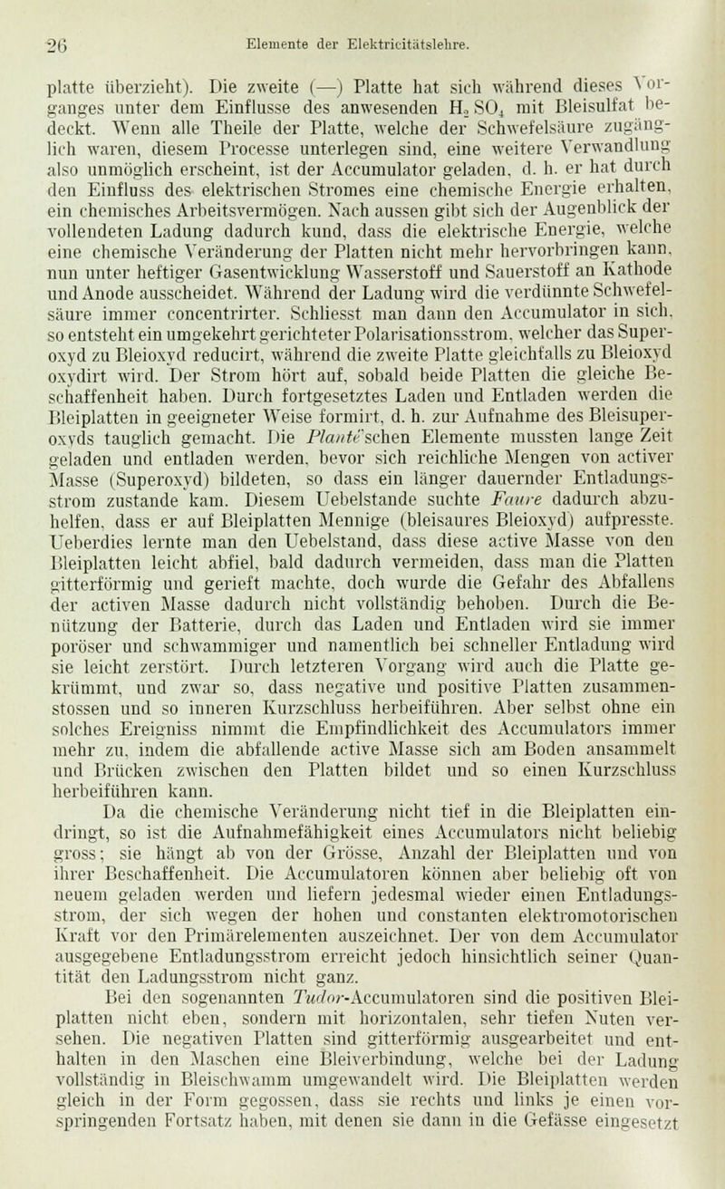 platte überzieht). Die zweite (—) Platte hat sich während dieses \ or- ganges unter dem Einflüsse des anwesenden £L S04 mit Bleisulfat be- deckt. Wenn alle Theile der Platte, welche der Schwefelsäure zugäng- lich waren, diesem Processe unterlegen sind, eine weitere Verwandlung also unmöglich erscheint, ist der Accumulator geladen, d. h. er hat durch den Einfluss des elektrischen Stromes eine chemische Energie erhalten, ein chemisches Arbeitsvermögen. Nach aussen gibt sich der Augenblick der vollendeten Ladung dadurch kund, dass die elektrische Energie, welche eine chemische Veränderung der Platten nicht mehr hervorbringen kann, nun unter heftiger Gasentwicklung Wasserstoff und Sauerstoff an Kathode und Anode ausscheidet. Während der Ladung wird die verdünnte Schwefel- säure immer concentrirter. Schliesst man dann den Accumulator in sich, so entsteht ein umgekehrt gerichteter Polarisationsstrom, welcher das Super- oxyd zu Bleioxyd reducirt, während die zweite Platte gleichfalls zu Bleioxyd oxydirt wird. Der Strom hört auf, sobald beide Platten die gleiche Be- schaffenheit haben. Durch fortgesetztes Laden und Entladen werden die Bleiplatten in geeigneter Weise formirt, d. h. zur Aufnahme des Bleisuper- oxyds tauglich gemacht. Die PZaw*eschen Elemente mussten lange Zeit geladen und entladen werden, bevor sich reichliche Mengen von activer Masse (Superoxyd) bildeten, so dass ein länger dauernder Entladungs- strom zustande kam. Diesem Uebelstande suchte Faure dadurch abzu- helfen, dass er auf Bleiplatten Mennige (bleisaures Bleioxyd) aufpresste. Ueberdies lernte man den Uebelstand, dass diese active Masse von den Bleiplatten leicht abfiel, bald dadurch vermeiden, dass man die Platten gitterförmig und gerieft machte, doch wurde die Gefahr des Abfallens der activen Masse dadurch nicht vollständig behoben. Durch die Be- nützung der Batterie, durch das Laden und Entladen wird sie immer poröser und schwammiger und namentlich bei schneller Entladung wird sie leicht zerstört. Durch letzteren Vorgang wird auch die Platte ge- krümmt, und zwar so, dass negative und positive Platten zusammen- stossen und so inneren Kurzschluss herbeiführen. Aber selbst ohne ein solches Ereigniss nimmt die Empfindlichkeit des Accumulators immer mehr zu, indem die abfallende active Masse sich am Boden ansammelt und Brücken zwischen den Platten bildet und so einen Kurzschluss herbeiführen kann. Da die chemische Veränderung nicht tief in die Bleiplatten ein- dringt, so ist die Aufnahmefähigkeit eines Accumulators nicht beliebig gross; sie hängt ab von der Grösse, Anzahl der Bleiplatten und von ihrer Beschaffenheit. Die Accumulatoren können aber beliebig oft von neuem geladen werden und liefern jedesmal wieder einen Entladungs- strom, der sich wegen der hohen und constanten elektromotorischen Kraft vor den Primärelementen auszeichnet. Der von dem Accumulator ausgegebene Entladungsstrom erreicht jedoch hinsichtlich seiner Quan- tität den Ladungsstrom nicht ganz. Bei den sogenannten Tador-Accumulatoren sind die positiven Blei- platten nicht eben, sondern mit horizontalen, sehr tiefen Nuten ver- sehen. Die negativen Platten sind gitterförmig ausgearbeitet und ent- halten in den Maschen eine Bleiverbindung, welche bei der Ladung vollständig in Bleischwamm umgewandelt wird. Die Bleiplatten werden gleich in der Form gegossen, dass sie rechts und links je einen vor- springenden Fortsatz haben, mit denen sie dann in die Gefässe eingesetzt