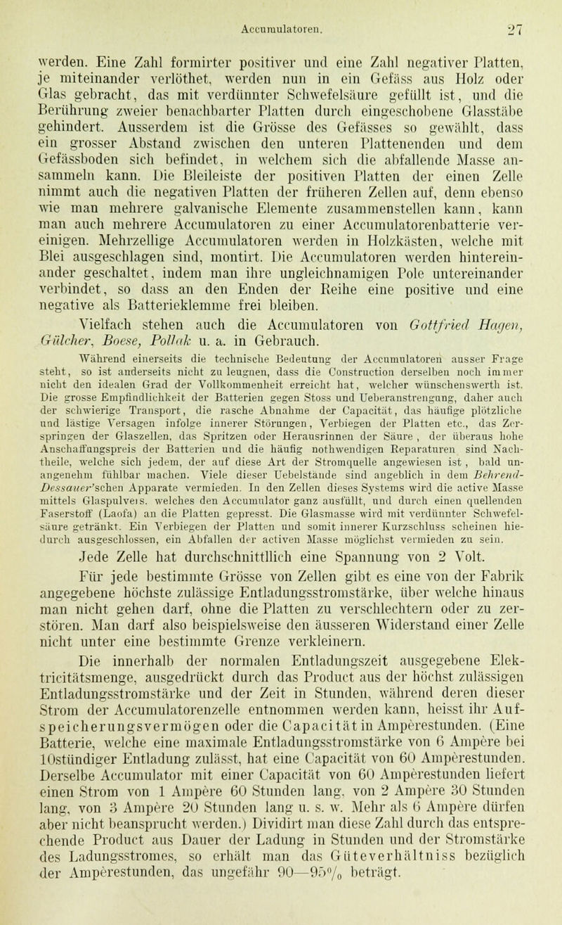 werden. Eine Zahl formirter positiver und eine Zahl negativer Platten, je miteinander verlöthet, werden nun in ein Gefäss aus Holz oder Glas gebracht, das mit verdünnter Schwefelsäure gefüllt ist, und die Berührung zweier benachbarter Platten durch eingeschobene Glasstäbe gehindert. Ausserdem ist die Grösse des Gefässes so gewählt, dass ein grosser Abstand zwischen den unteren Plattenenden und dem Gefässboden sich befindet, in welchem sich die allfallende Masse an- sammeln kann. Die Bleileiste der positiven Platten der einen Zelle nimmt auch die negativen Platten der früheren Zellen auf, denn ebenso wie man mehrere galvanische Elemente zusammenstellen kann, kann man auch mehrere Accumulatoren zu einer Accumulatorenbatterie ver- einigen. Mehrzellige Accumulatoren werden in Holzkästen, welche mit Blei ausgeschlagen sind, montirt. Die Accumulatoren werden hinterein- ander geschaltet, indem man ihre ungleichnamigen Pole untereinander verbindet, so dass an den Enden der Reihe eine positive und eine negative als Batterieklemme frei bleiben. Vielfach stehen auch die Accumulatoren von Gottfried Hagen, Giileher, Boese, Polhik u. a. in Gebrauch. Während einerseits die technische Bedeutung der Accumulatoren ausser Frage steht, so ist anderseits nicht zu leugnen, dass die Construction derselben noch immer nicht den idealen Grad der Vollkommenheit erreicht hat, welcher wünschenswert]! ist. Die grosse Empfindlichkeit der Batterien gegen Stoss und Ueberanstrengnng, daher auch der schwierige Transport, die rasche Abnahme der Capacität, das häufige plötzliche und lästige Versagen infolge innerer Störungen, Verbiegen der Platten etc., das Zer- springen der Glaszellen, das Spritzen oder Herausrinnen der Säure , der überaus hohe Anschaffungspreis der Batterien und die häufig nothwendigen Reparaturen sind Nach- theile, welche sich jedem, der auf diese Art der Stromquelle angewiesen ist , bald un- angenehm fühlbar machen. Viele dieser Uebelstände sind angeblich in dem Behrend- Dessauer'schen Apparate vermieden. In den Zellen dieses Systems wird die active Masse mittels Glaspulveis. welches den Accumulator ganz ausfüllt, und durch einen quellenden Faserstoff (Laofa) an die Platten gepresst. Die Glasmasse wird mit verdünnter Schwefel- säure getränkt. Ein Verbiegen der Platten und somit innerer Kurzschluss scheinen hie- durch ausgeschlossen, ein Abfallen der activen Masse möglichst vermieden zu sein. Jede Zelle hat durchschnittllich eine Spannung von 2 Volt. Für jede bestimmte Grösse von Zellen gibt es eine von der Fabrik angegebene höchste zulässige Entladungsstromstärke, über welche hinaus man nicht gehen darf, ohne die Platten zu verschlechtern oder zu zer- stören. Man darf also beispielsweise den äusseren Widerstand einer Zelle nicht unter eine bestimmte Grenze verkleinern. Die innerhalb der normalen Entladungszeit ausgegebene Elek- tricitätsmenge, ausgedrückt durch das Product aus der höchst zulässigen Entladungsstromstärke und der Zeit in Stunden, während deren dieser Strom der Accumulatorenzelle entnommen werden kann, heisst ihr Auf- speicherungsvermögen oder die Capacität in Amperestunden. (Eine Batterie, welche eine maximale Entladungsstromstärke von 6 Ampere bei lOstündiger Entladung zulässt, hat eine Capacität von 60 Amperestunden. Derselbe Accumulator mit einer Capacität von 60 Amperestunden liefert einen Strom von 1 Ampere 60 Stunden lang, von 2 Ampere 30 Stunden lang, von ö Ampere 20 Stunden lang u. s. w. Mehr als (5 Ampere dürfen aber nicht beansprucht werden.) Dividirt man diese Zahl durch das entspre- chende Product aus Dauer der Ladung in Stunden und der Stromstärke des Ladungsstromes, so erhält man das Güteverhältniss bezüglich der Amperestunden, das ungefähr 90—95% beträgt.