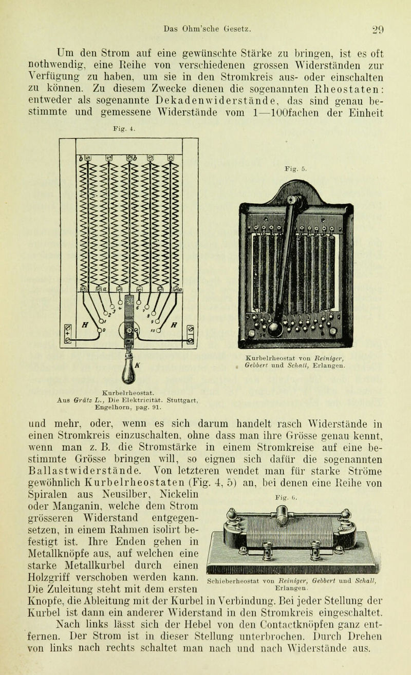 Um den Strom auf eine gewünschte Stärke zu bringen, ist es oft nothwendig, eine Reihe von verschiedenen grossen Widerständen zur Verfügung zu haben, um sie in den Stromkreis aus- oder einschalten zu können. Zu diesem Zwecke dienen die sogenannten Rheostaten: entweder als sogenannte Dekadenwiderstände, das sind genau be- stimmte und gemessene Widerstände vom 1—lOOfachen der Einheit Fig. 4. Fig. 5. Kurbelrheostat von Reiniger, Gebbert und Schall, Erlangen. Kurbel rheostat. Aus Grälz L., Die Elektricität. Stuttgart, Engelhorn, pag. 91. und mehr, oder, wenn es sich darum handelt rasch Widerstände in einen Stromkreis einzuschalten, ohne dass man ihre Grösse genau kennt, wenn man z. B. die Stromstärke in einem Stromkreise auf eine be- stimmte Grösse bringen will, so eignen sich dafür die sogenannten Ballast wider stände. Von letzteren wendet man für starke Ströme gewöhnlich Kurbelrheostaten (Fig. 4, 5) an, bei denen eine Reihe von Spiralen aus Neusilber, Nickelin oder Manganin, welche dem Strom grösseren Widerstand entgegen- setzen, in einem Rahmen isolirt be- festigt ist. Ihre Enden gehen in Metallknöpfe aus, auf welchen eine starke Metallkurbel durch einen Holzgriff verschoben werden kann. Die Zuleitung steht mit dem ersten Schieberheostat von Reiniger, Gebbert und Schall, Erlangen. Knopfe, die Ableitung mit der Kurbel in Verbindung. Bei jeder Stellung der Kurbel ist dann ein anderer Widerstand in den Stromkreis eingeschaltet. Nach links lässt sich der Hebel von den Contactknöpfen ganz ent- fernen. Der Strom ist in dieser Stellung unterbrochen. Durch Drehen von links nach rechts schaltet man nach und nach Widerstände aus.