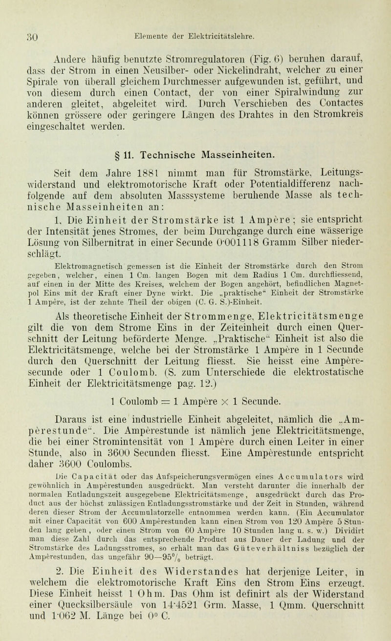 Andere häufig benutzte Stromregulatoren (Fig. 6) beruhen darauf, dass der Strom in einen Neusilber- oder Xiekelindraht, welcher zu einer Spirale von überall gleichem Durchmesser aufgewunden ist, geführt, und von diesem durch einen Contact, der von einer Spiralwindung zur anderen gleitet, abgeleitet wird. Durch Verschieben des Contactes können grössere oder geringere Längen des Drahtes in den Stromkreis eingeschaltet werden. '.--- § 11. Technische Masseinheiten. Seit dem Jahre 1881 nimmt man für Stromstärke. Leitungs- widerstand und elektromotorische Kraft oder Potentialdifferenz nach- folgende auf dem absoluten Masssysteme beruhende Masse als tech- nische Masseinheiten an: 1. Die Einheit der Stromstärke ist 1 Ampere; sie entspricht der Intensität jenes Stromes, der beim Durchgange durch eine wässerige Lösung von Silbernitrat in einer Secunde O'OOlllS Gramm Silber nieder- schlägt. Elektromagnetisch gemessen ist die Einheit der Stromstärke dnrch den Strom gegeben, welcher, einen 1 Crn. langen Bogen mit dem Radius 1 Cm. durehfliessend, auf einen in der Mitte des Kreises, welchem der Bogen angehört, befindlichen Magnet- pol Eins mit der Kraft einer Dyne wirkt. Die „praktische Einheit der Stromstärke 1 Ampere, ist der zehnte Theil der obigen (C. G. S.(-Einheit. Als theoretische Einheit der Strommenge, Elektricitätsmenge gilt die von dem Strome Eins in der Zeiteinheit durch einen Quer- schnitt der Leitung beförderte Menge. „Praktische Einheit ist also die Elektricitätsmenge, welche bei der Stromstärke 1 Ampere in 1 Secunde durch den Querschnitt der Leitung fliesst. Sie heisst eine Ampere- secunde oder 1 Coulomb. (S. zum Unterschiede die elektrostatische Einheit der Elektricitätsmenge pag. 12.) 1 Coulomb = 1 Ampere x 1 Secunde. Daraus ist eine industrielle Einheit abgeleitet, nämlich die ..Am- perestunde. Die Amperestunde ist nämlich jene Elektricitätsmenge, die bei einer Stromintensität von 1 Ampere durch einen Leiter in einer Stunde, also in 3600 Secunden fliesst. Eine Amperestunde entspricht daher 3600 Coulombs. f)ie Capacität oder das Aufspeicherungsvermögen eines Accumulators wird gewöhnlich in Amperestunden ausgedrückt. Man versteht darunter die innerhalb der normalen Entladungszeit ausgegebene Elektricitätsmenge, ausgedrückt durch das Pro- duct aus der höchst zulässigen Entladungsstromstärke und der Zeit in Stunden, während deren dieser Strom der Accumulatorzelle entnommen werden kann. (Ein Accumulator mit einer Capacität von 600 Amperestunden kann einen Strom von 120 Ampere 5 Stun- den lang geben , oder einen Strom von 60 Ampere 10 Stunden lang u. s. w.) Dividirt man diese Zahl durch das entsprechende Product aus Dauer der Ladung und der Stromstärke des Ladungsstromes, so erhält man das Güteverhältniss bezüglich der Amperestunden, das ungefähr 90—95% beträgt. 2. Die Einheit des Widerstandes hat derjenige Leiter, in welchem die elektromotorische Kraft Eins den Strom Eins erzeugt, Diese Einheit heisst 1 Ohm. Das Ohm ist definirt als der Widerstand einer Quecksilbersäule von 14'4521 Grm. Masse, 1 Qmm. Querschnitt und 1-062 M. Länge bei 0° C.